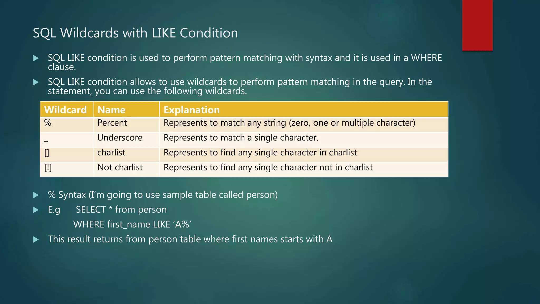 SQL Wildcards with LIKE Condition
 SQL LIKE condition is used to perform pattern matching with syntax and it is used in a WHERE
clause.
 SQL LIKE condition allows to use wildcards to perform pattern matching in the query. In the
statement, you can use the following wildcards.
 % Syntax (I’m going to use sample table called person)
 E.g SELECT * from person
WHERE first_name LIKE ‘A%’
 This result returns from person table where first names starts with A
Wildcard Name Explanation
% Percent Represents to match any string (zero, one or multiple character)
_ Underscore Represents to match a single character.
[] charlist Represents to find any single character in charlist
[!] Not charlist Represents to find any single character not in charlist
 