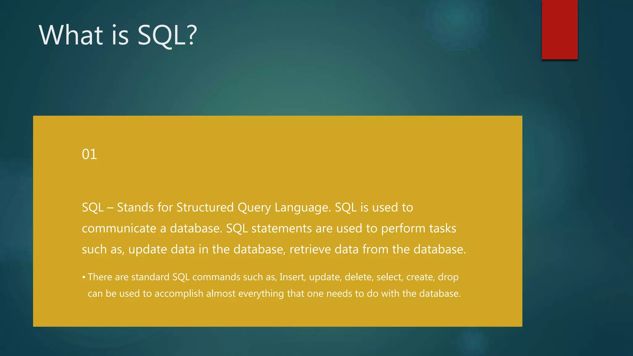 What is SQL?
SQL – Stands for Structured Query Language. SQL is used to
communicate a database. SQL statements are used to perform tasks
such as, update data in the database, retrieve data from the database.
• There are standard SQL commands such as, Insert, update, delete, select, create, drop
can be used to accomplish almost everything that one needs to do with the database.
01
 