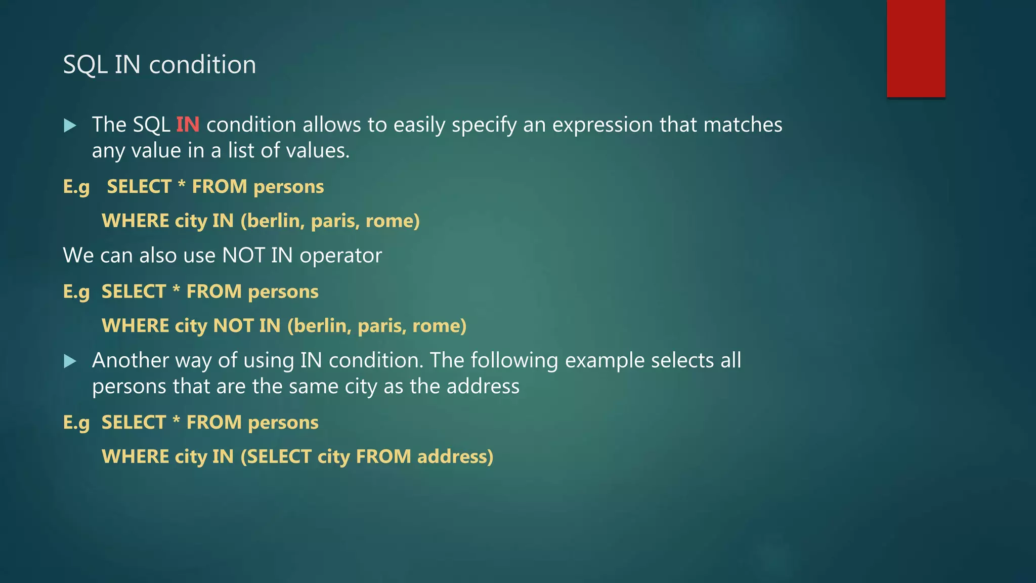 SQL IN condition
 The SQL IN condition allows to easily specify an expression that matches
any value in a list of values.
E.g SELECT * FROM persons
WHERE city IN (berlin, paris, rome)
We can also use NOT IN operator
E.g SELECT * FROM persons
WHERE city NOT IN (berlin, paris, rome)
 Another way of using IN condition. The following example selects all
persons that are the same city as the address
E.g SELECT * FROM persons
WHERE city IN (SELECT city FROM address)
 