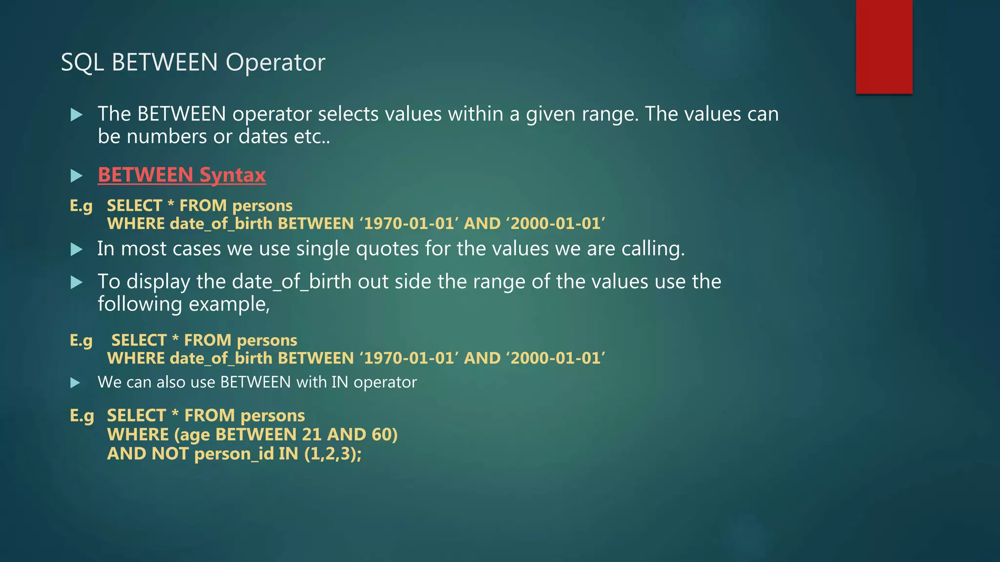  The BETWEEN operator selects values within a given range. The values can
be numbers or dates etc..
 BETWEEN Syntax
E.g SELECT * FROM persons
WHERE date_of_birth BETWEEN ‘1970-01-01’ AND ‘2000-01-01’
 In most cases we use single quotes for the values we are calling.
 To display the date_of_birth out side the range of the values use the
following example,
E.g SELECT * FROM persons
WHERE date_of_birth BETWEEN ‘1970-01-01’ AND ‘2000-01-01’
 We can also use BETWEEN with IN operator
E.g SELECT * FROM persons
WHERE (age BETWEEN 21 AND 60)
AND NOT person_id IN (1,2,3);
SQL BETWEEN Operator
 
