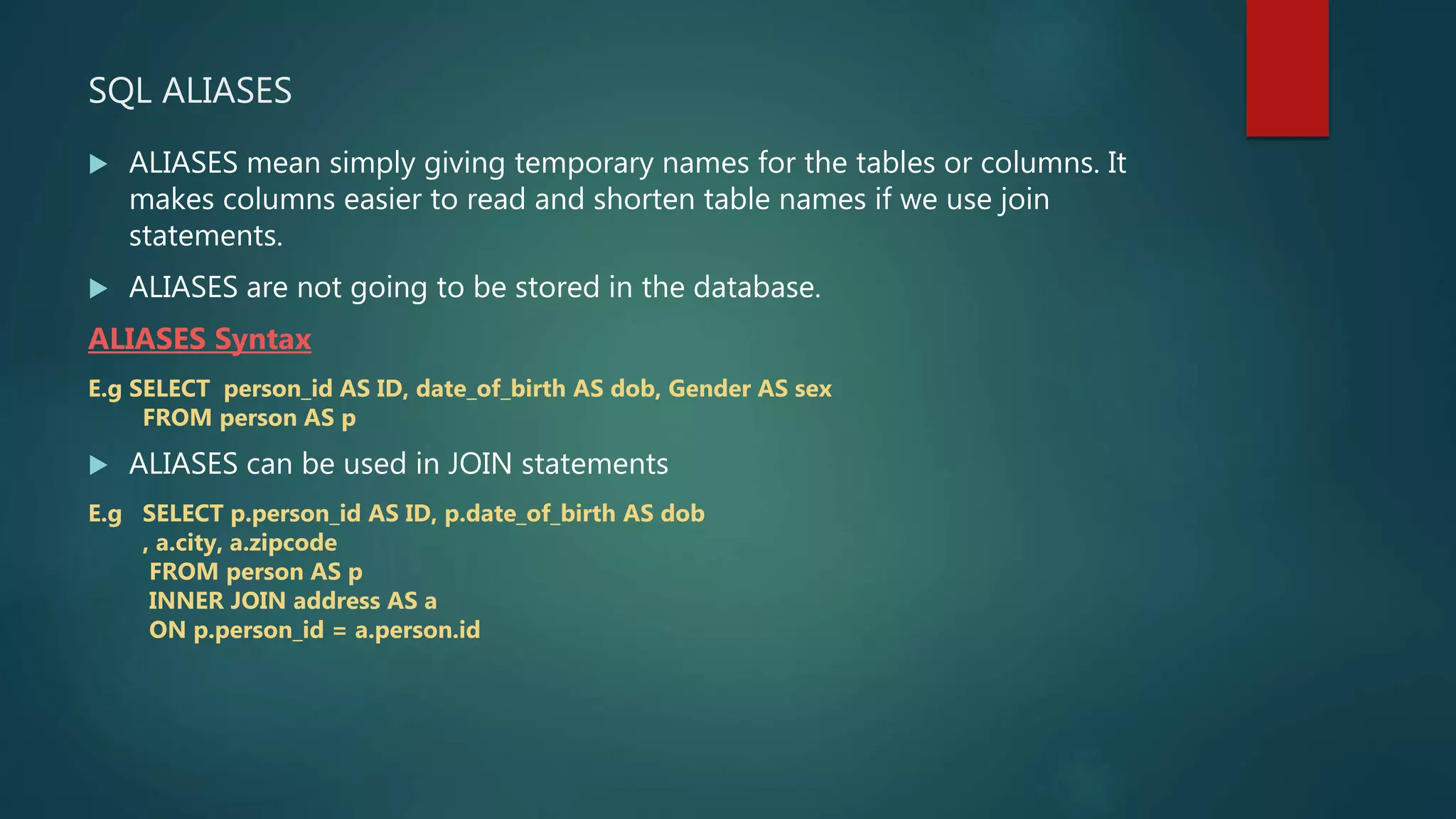SQL ALIASES
 ALIASES mean simply giving temporary names for the tables or columns. It
makes columns easier to read and shorten table names if we use join
statements.
 ALIASES are not going to be stored in the database.
ALIASES Syntax
E.g SELECT person_id AS ID, date_of_birth AS dob, Gender AS sex
FROM person AS p
 ALIASES can be used in JOIN statements
E.g SELECT p.person_id AS ID, p.date_of_birth AS dob
, a.city, a.zipcode
FROM person AS p
INNER JOIN address AS a
ON p.person_id = a.person.id
 