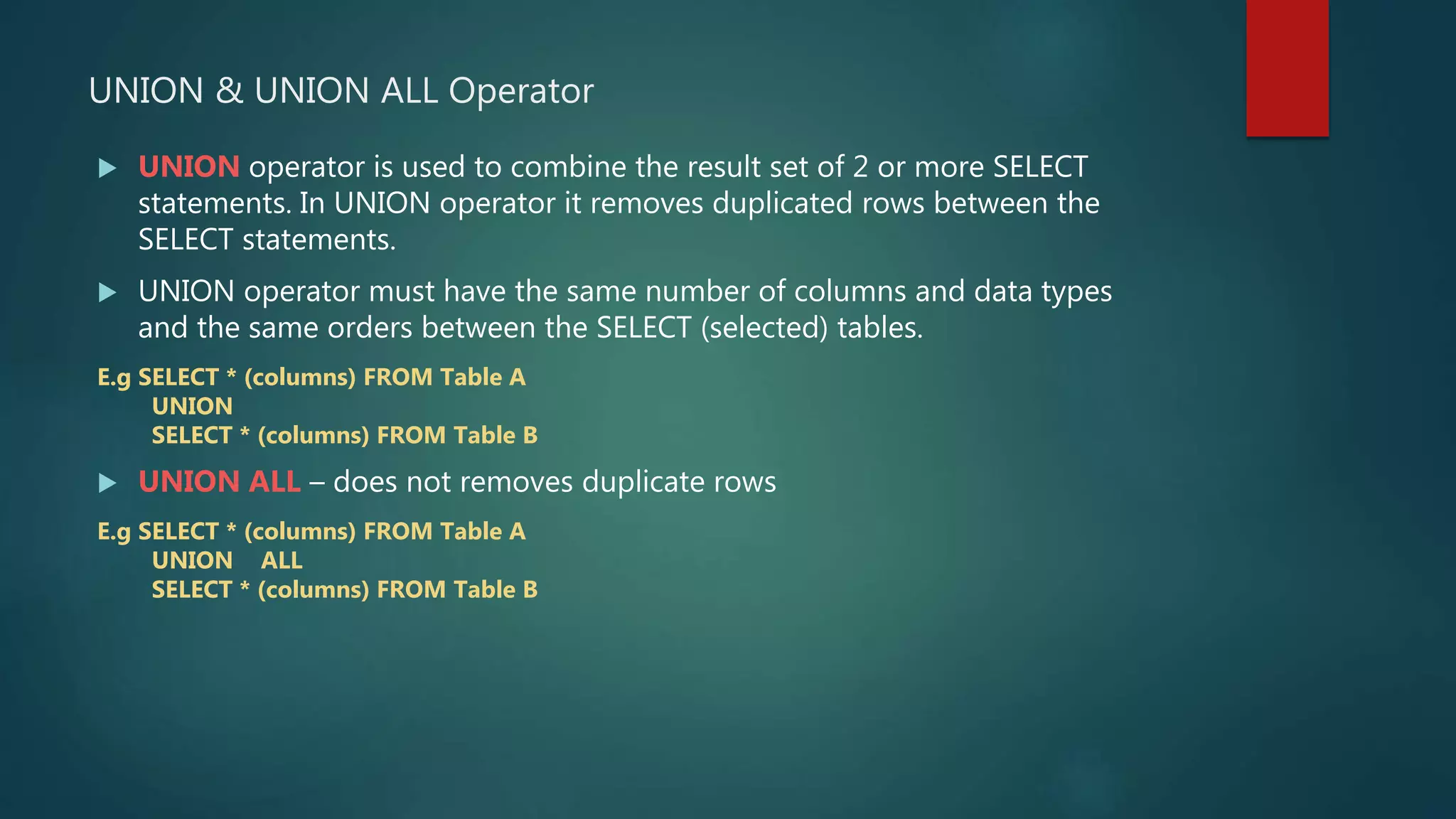UNION & UNION ALL Operator
 UNION operator is used to combine the result set of 2 or more SELECT
statements. In UNION operator it removes duplicated rows between the
SELECT statements.
 UNION operator must have the same number of columns and data types
and the same orders between the SELECT (selected) tables.
E.g SELECT * (columns) FROM Table A
UNION
SELECT * (columns) FROM Table B
 UNION ALL – does not removes duplicate rows
E.g SELECT * (columns) FROM Table A
UNION ALL
SELECT * (columns) FROM Table B
 