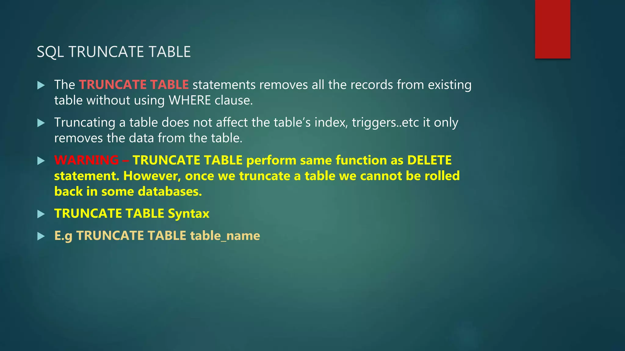 SQL TRUNCATE TABLE
 The TRUNCATE TABLE statements removes all the records from existing
table without using WHERE clause.
 Truncating a table does not affect the table’s index, triggers..etc it only
removes the data from the table.
 WARNING – TRUNCATE TABLE perform same function as DELETE
statement. However, once we truncate a table we cannot be rolled
back in some databases.
 TRUNCATE TABLE Syntax
 E.g TRUNCATE TABLE table_name
 