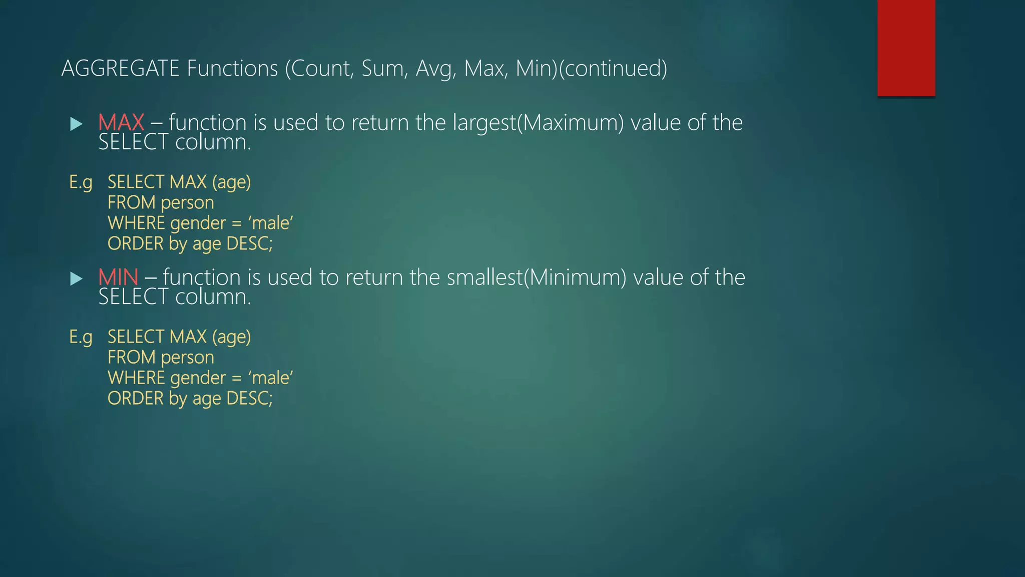  MAX – function is used to return the largest(Maximum) value of the
SELECT column.
E.g SELECT MAX (age)
FROM person
WHERE gender = ‘male’
ORDER by age DESC;
 MIN – function is used to return the smallest(Minimum) value of the
SELECT column.
E.g SELECT MAX (age)
FROM person
WHERE gender = ‘male’
ORDER by age DESC;
AGGREGATE Functions (Count, Sum, Avg, Max, Min)(continued)
 
