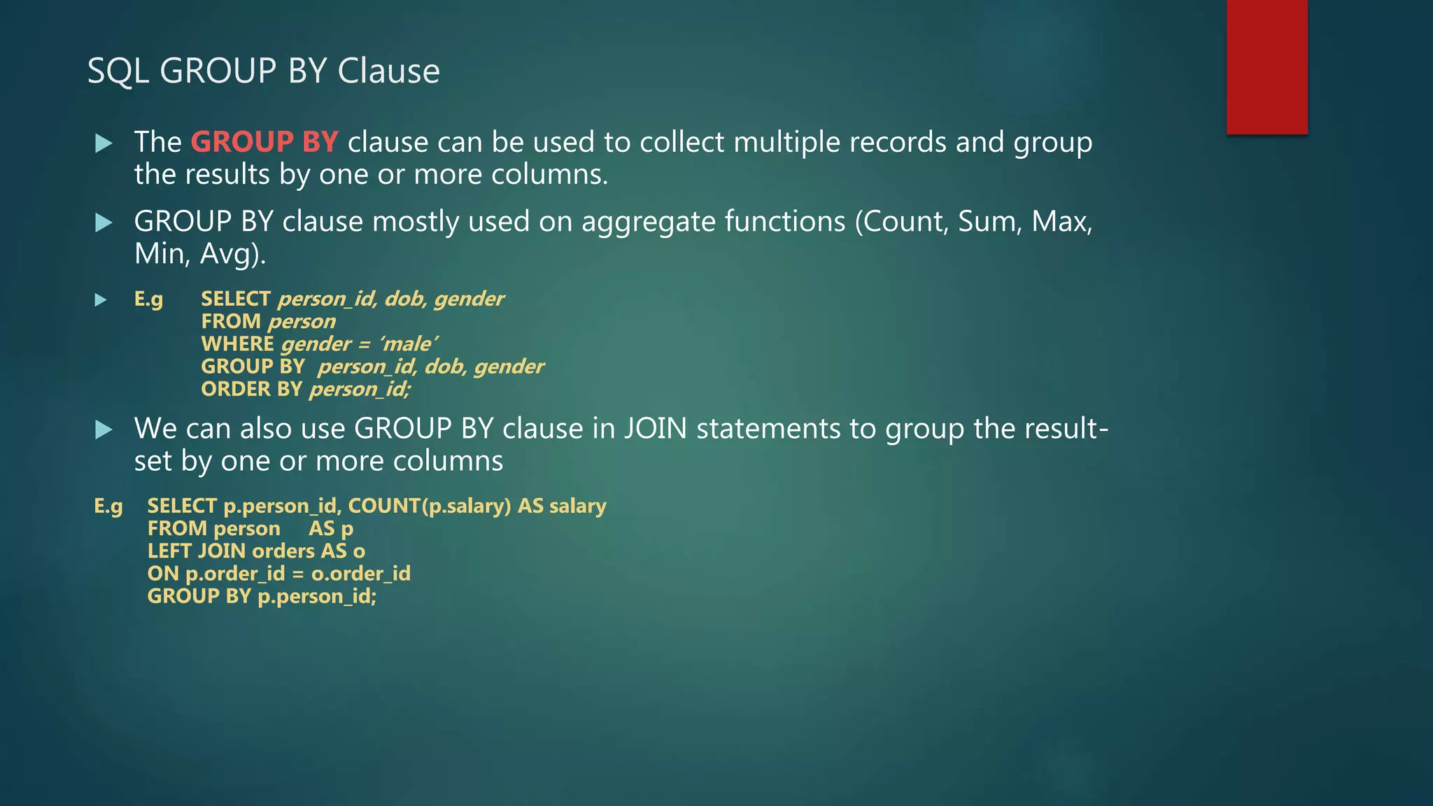 SQL GROUP BY Clause
 The GROUP BY clause can be used to collect multiple records and group
the results by one or more columns.
 GROUP BY clause mostly used on aggregate functions (Count, Sum, Max,
Min, Avg).
 E.g SELECT person_id, dob, gender
FROM person
WHERE gender = ‘male’
GROUP BY person_id, dob, gender
ORDER BY person_id;
 We can also use GROUP BY clause in JOIN statements to group the result-
set by one or more columns
E.g SELECT p.person_id, COUNT(p.salary) AS salary
FROM person AS p
LEFT JOIN orders AS o
ON p.order_id = o.order_id
GROUP BY p.person_id;
 