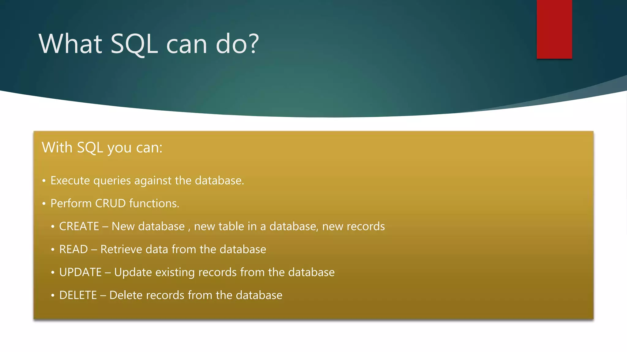 What SQL can do?
With SQL you can:
• Execute queries against the database.
• Perform CRUD functions.
• CREATE – New database , new table in a database, new records
• READ – Retrieve data from the database
• UPDATE – Update existing records from the database
• DELETE – Delete records from the database
 