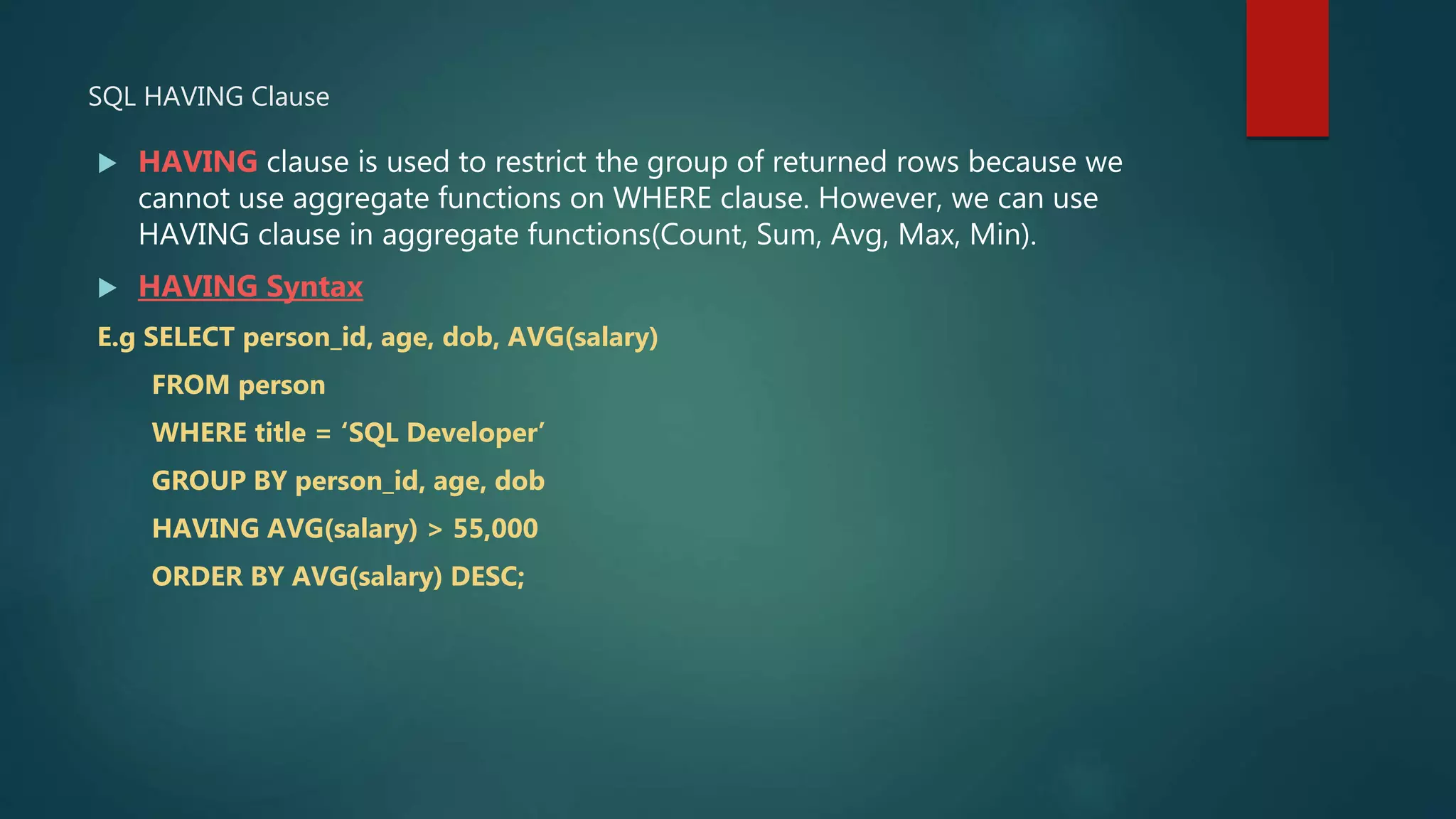 SQL HAVING Clause
 HAVING clause is used to restrict the group of returned rows because we
cannot use aggregate functions on WHERE clause. However, we can use
HAVING clause in aggregate functions(Count, Sum, Avg, Max, Min).
 HAVING Syntax
E.g SELECT person_id, age, dob, AVG(salary)
FROM person
WHERE title = ‘SQL Developer’
GROUP BY person_id, age, dob
HAVING AVG(salary) > 55,000
ORDER BY AVG(salary) DESC;
 