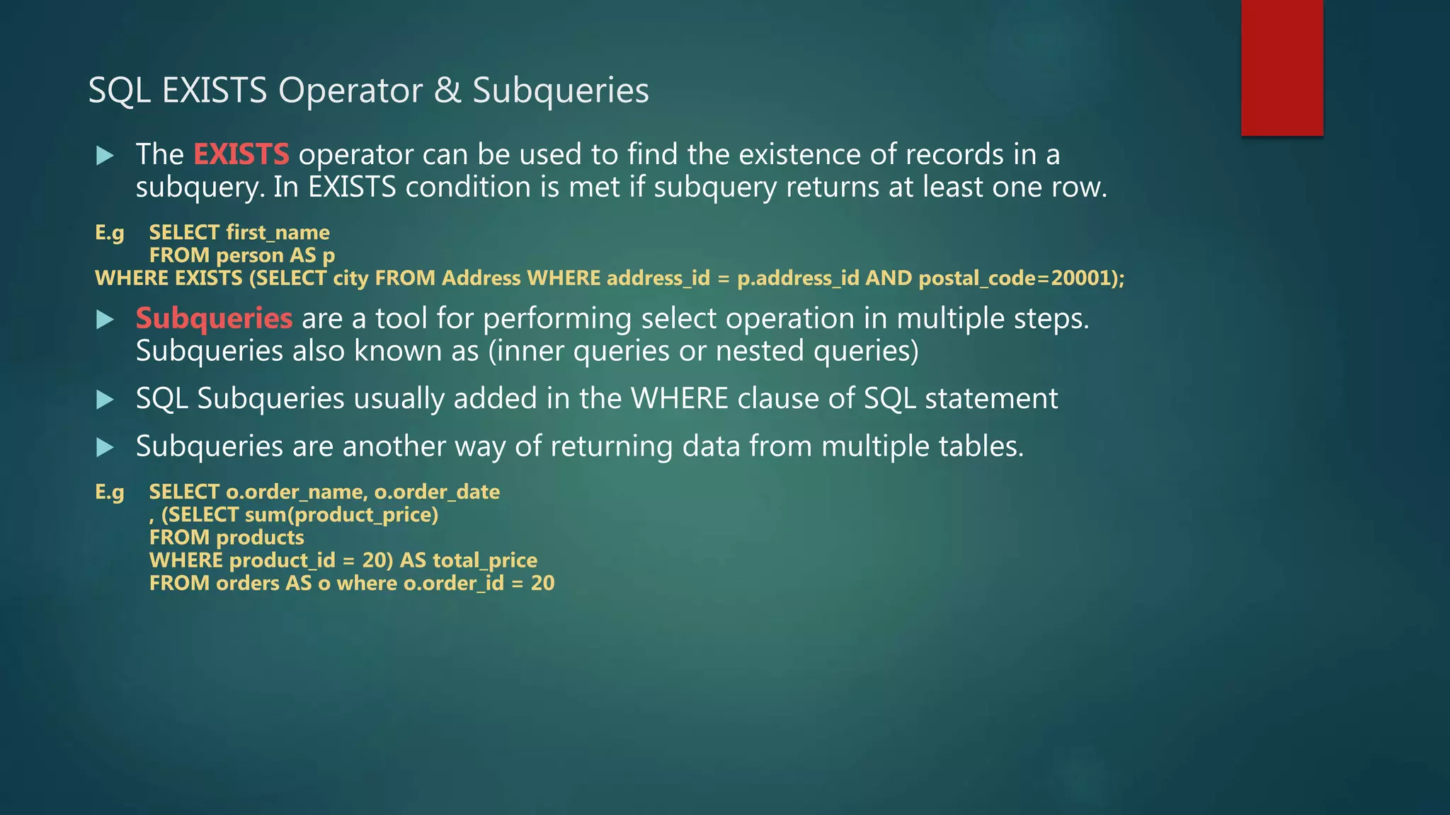 SQL EXISTS Operator & Subqueries
 The EXISTS operator can be used to find the existence of records in a
subquery. In EXISTS condition is met if subquery returns at least one row.
E.g SELECT first_name
FROM person AS p
WHERE EXISTS (SELECT city FROM Address WHERE address_id = p.address_id AND postal_code=20001);
 Subqueries are a tool for performing select operation in multiple steps.
Subqueries also known as (inner queries or nested queries)
 SQL Subqueries usually added in the WHERE clause of SQL statement
 Subqueries are another way of returning data from multiple tables.
E.g SELECT o.order_name, o.order_date
, (SELECT sum(product_price)
FROM products
WHERE product_id = 20) AS total_price
FROM orders AS o where o.order_id = 20
 