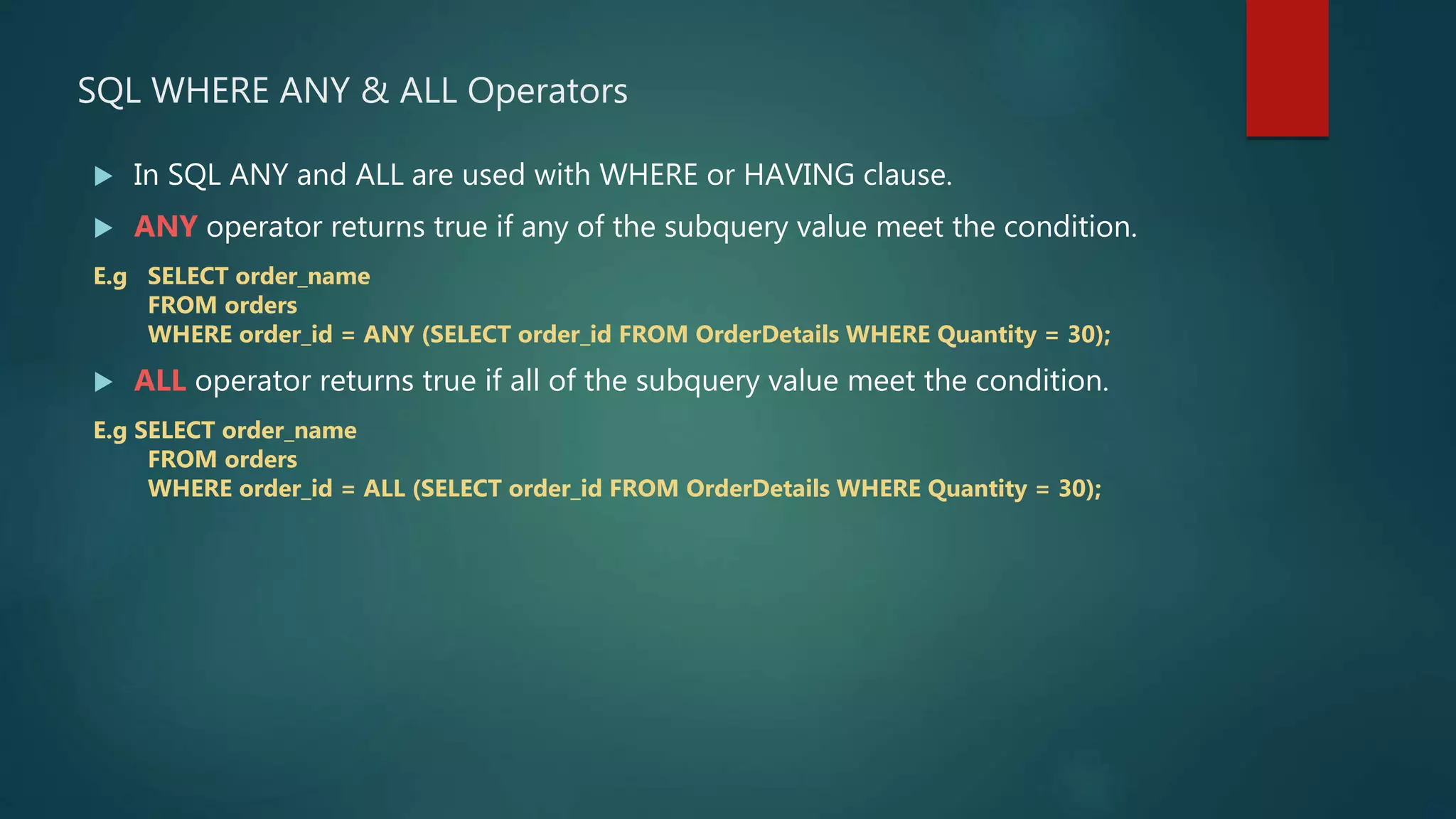 SQL WHERE ANY & ALL Operators
 In SQL ANY and ALL are used with WHERE or HAVING clause.
 ANY operator returns true if any of the subquery value meet the condition.
E.g SELECT order_name
FROM orders
WHERE order_id = ANY (SELECT order_id FROM OrderDetails WHERE Quantity = 30);
 ALL operator returns true if all of the subquery value meet the condition.
E.g SELECT order_name
FROM orders
WHERE order_id = ALL (SELECT order_id FROM OrderDetails WHERE Quantity = 30);
 