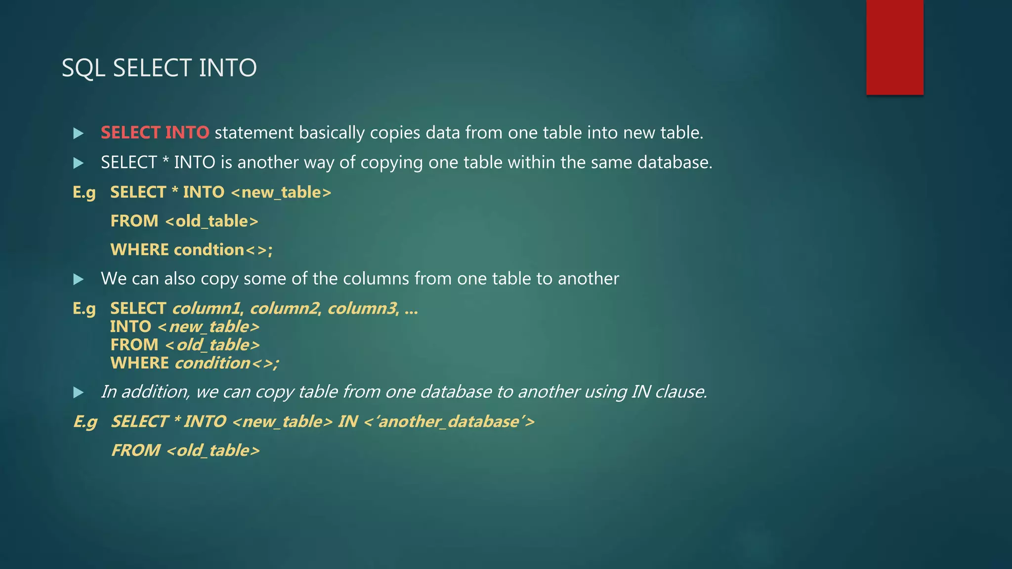 SQL SELECT INTO
 SELECT INTO statement basically copies data from one table into new table.
 SELECT * INTO is another way of copying one table within the same database.
E.g SELECT * INTO <new_table>
FROM <old_table>
WHERE condtion<>;
 We can also copy some of the columns from one table to another
E.g SELECT column1, column2, column3, ...
INTO <new_table>
FROM <old_table>
WHERE condition<>;
 In addition, we can copy table from one database to another using IN clause.
E.g SELECT * INTO <new_table> IN <‘another_database’>
FROM <old_table>
 