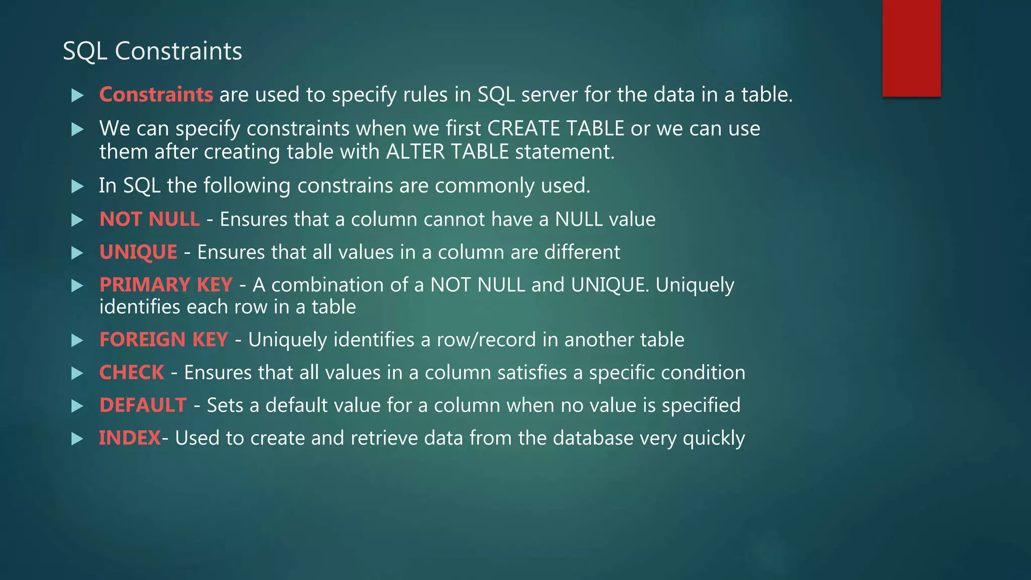 SQL Constraints
 Constraints are used to specify rules in SQL server for the data in a table.
 We can specify constraints when we first CREATE TABLE or we can use
them after creating table with ALTER TABLE statement.
 In SQL the following constrains are commonly used.
 NOT NULL - Ensures that a column cannot have a NULL value
 UNIQUE - Ensures that all values in a column are different
 PRIMARY KEY - A combination of a NOT NULL and UNIQUE. Uniquely
identifies each row in a table
 FOREIGN KEY - Uniquely identifies a row/record in another table
 CHECK - Ensures that all values in a column satisfies a specific condition
 DEFAULT - Sets a default value for a column when no value is specified
 INDEX- Used to create and retrieve data from the database very quickly
 