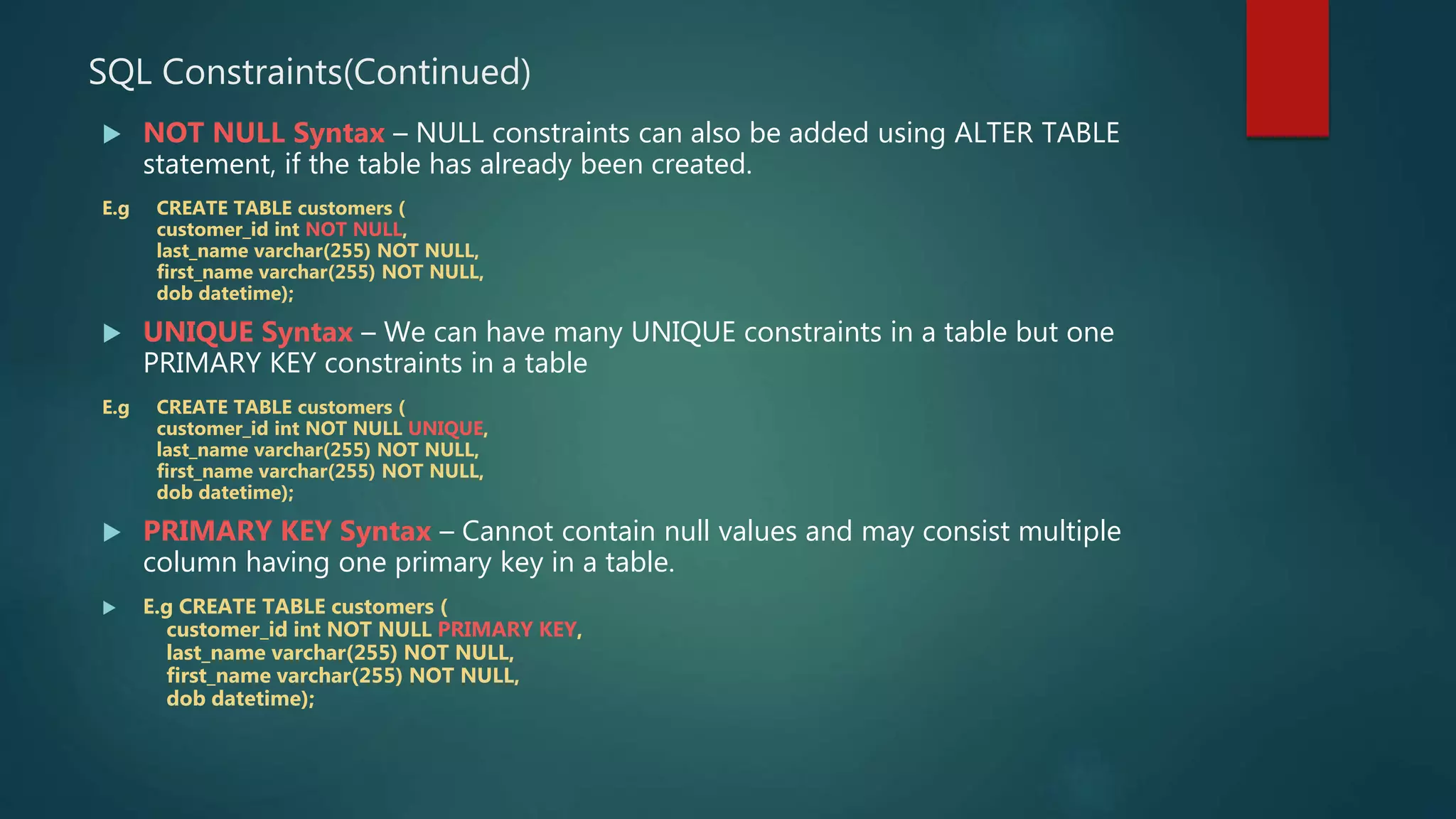 SQL Constraints(Continued)
 NOT NULL Syntax – NULL constraints can also be added using ALTER TABLE
statement, if the table has already been created.
E.g CREATE TABLE customers (
customer_id int NOT NULL,
last_name varchar(255) NOT NULL,
first_name varchar(255) NOT NULL,
dob datetime);
 UNIQUE Syntax – We can have many UNIQUE constraints in a table but one
PRIMARY KEY constraints in a table
E.g CREATE TABLE customers (
customer_id int NOT NULL UNIQUE,
last_name varchar(255) NOT NULL,
first_name varchar(255) NOT NULL,
dob datetime);
 PRIMARY KEY Syntax – Cannot contain null values and may consist multiple
column having one primary key in a table.
 E.g CREATE TABLE customers (
customer_id int NOT NULL PRIMARY KEY,
last_name varchar(255) NOT NULL,
first_name varchar(255) NOT NULL,
dob datetime);
 