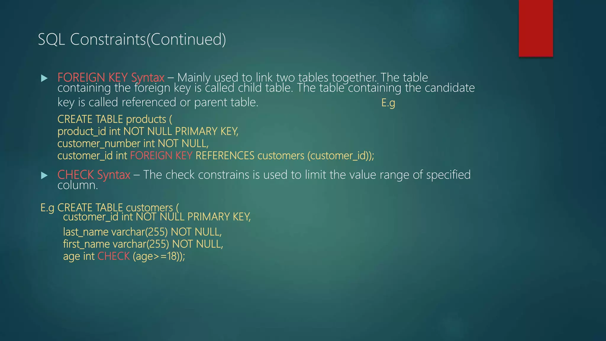  FOREIGN KEY Syntax – Mainly used to link two tables together. The table
containing the foreign key is called child table. The table containing the candidate
key is called referenced or parent table. E.g
CREATE TABLE products (
product_id int NOT NULL PRIMARY KEY,
customer_number int NOT NULL,
customer_id int FOREIGN KEY REFERENCES customers (customer_id));
 CHECK Syntax – The check constrains is used to limit the value range of specified
column.
E.g CREATE TABLE customers (
customer_id int NOT NULL PRIMARY KEY,
last_name varchar(255) NOT NULL,
first_name varchar(255) NOT NULL,
age int CHECK (age>=18));
SQL Constraints(Continued)
 
