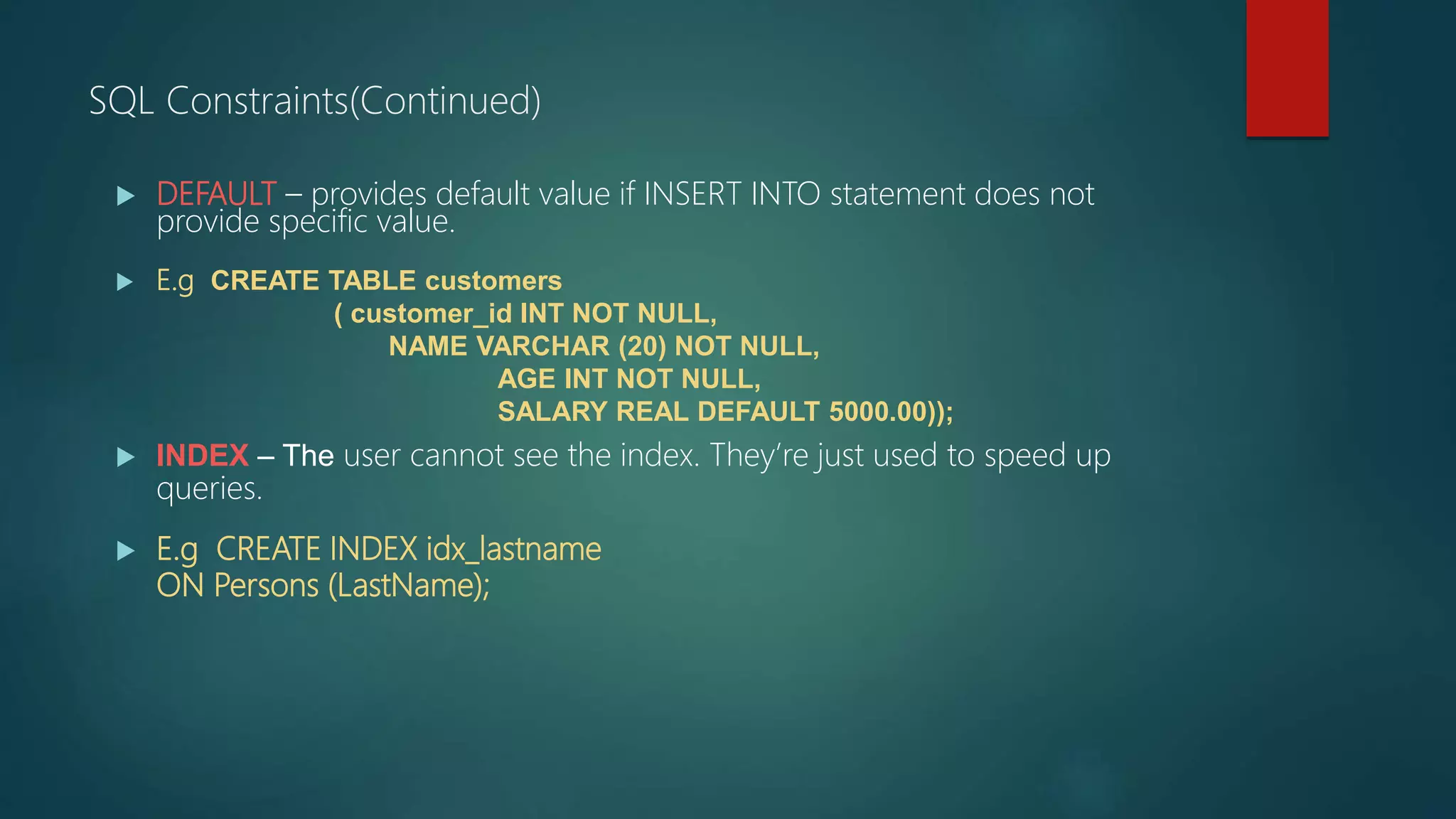  DEFAULT – provides default value if INSERT INTO statement does not
provide specific value.
 E.g CREATE TABLE customers
( customer_id INT NOT NULL,
NAME VARCHAR (20) NOT NULL,
AGE INT NOT NULL,
SALARY REAL DEFAULT 5000.00));
 INDEX – The user cannot see the index. They’re just used to speed up
queries.
 E.g CREATE INDEX idx_lastname
ON Persons (LastName);
SQL Constraints(Continued)
 