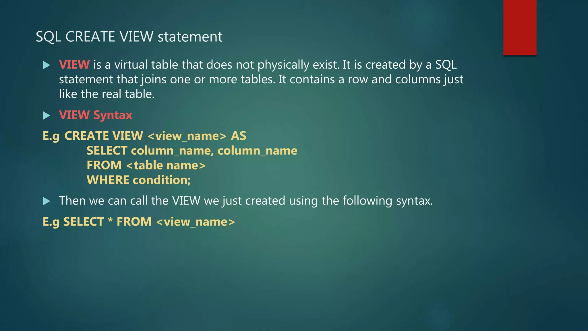 SQL CREATE VIEW statement
 VIEW is a virtual table that does not physically exist. It is created by a SQL
statement that joins one or more tables. It contains a row and columns just
like the real table.
 VIEW Syntax
E.g CREATE VIEW <view_name> AS
SELECT column_name, column_name
FROM <table name>
WHERE condition;
 Then we can call the VIEW we just created using the following syntax.
E.g SELECT * FROM <view_name>
 