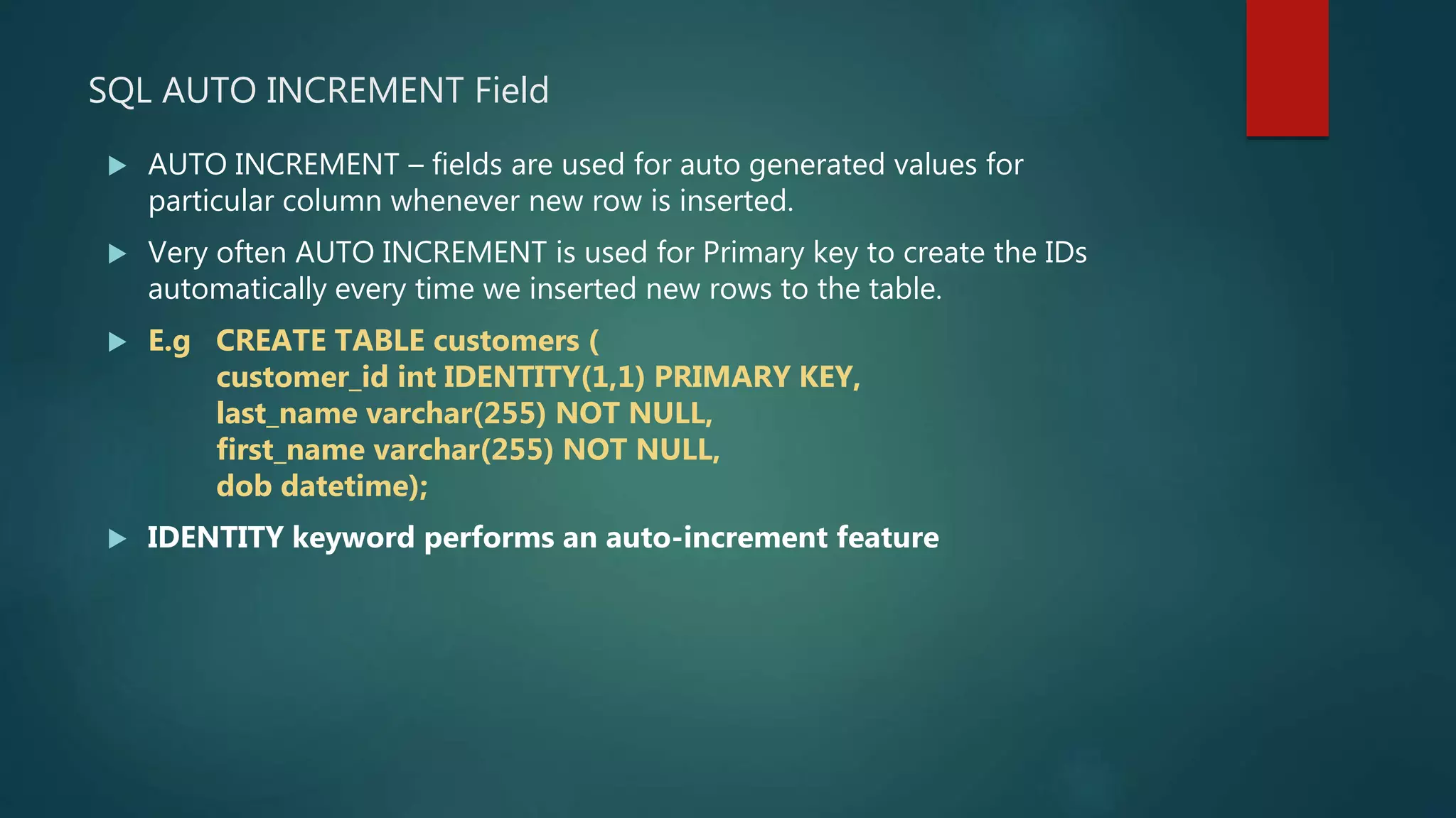 SQL AUTO INCREMENT Field
 AUTO INCREMENT – fields are used for auto generated values for
particular column whenever new row is inserted.
 Very often AUTO INCREMENT is used for Primary key to create the IDs
automatically every time we inserted new rows to the table.
 E.g CREATE TABLE customers (
customer_id int IDENTITY(1,1) PRIMARY KEY,
last_name varchar(255) NOT NULL,
first_name varchar(255) NOT NULL,
dob datetime);
 IDENTITY keyword performs an auto-increment feature
 
