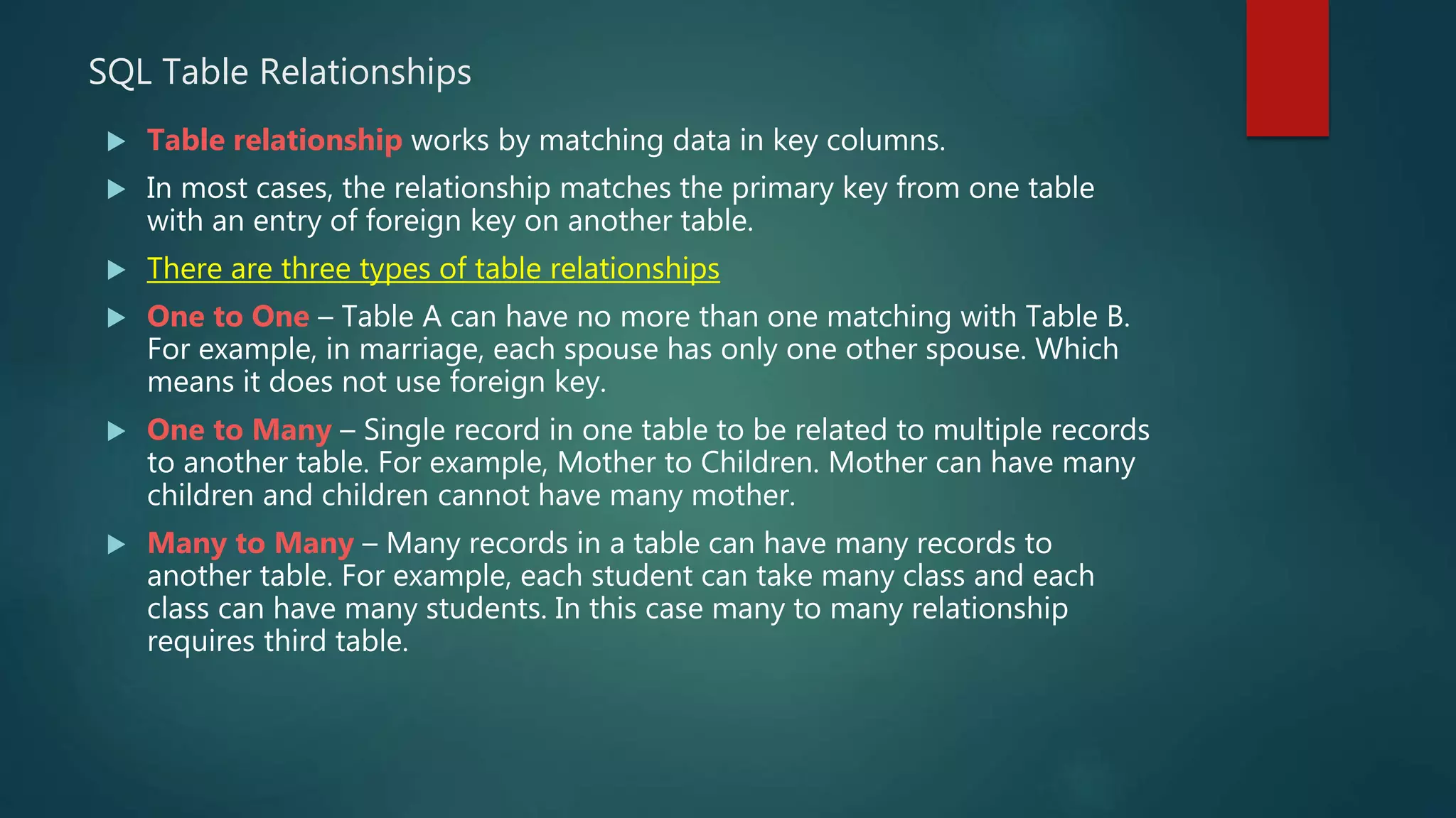 SQL Table Relationships
 Table relationship works by matching data in key columns.
 In most cases, the relationship matches the primary key from one table
with an entry of foreign key on another table.
 There are three types of table relationships
 One to One – Table A can have no more than one matching with Table B.
For example, in marriage, each spouse has only one other spouse. Which
means it does not use foreign key.
 One to Many – Single record in one table to be related to multiple records
to another table. For example, Mother to Children. Mother can have many
children and children cannot have many mother.
 Many to Many – Many records in a table can have many records to
another table. For example, each student can take many class and each
class can have many students. In this case many to many relationship
requires third table.
 