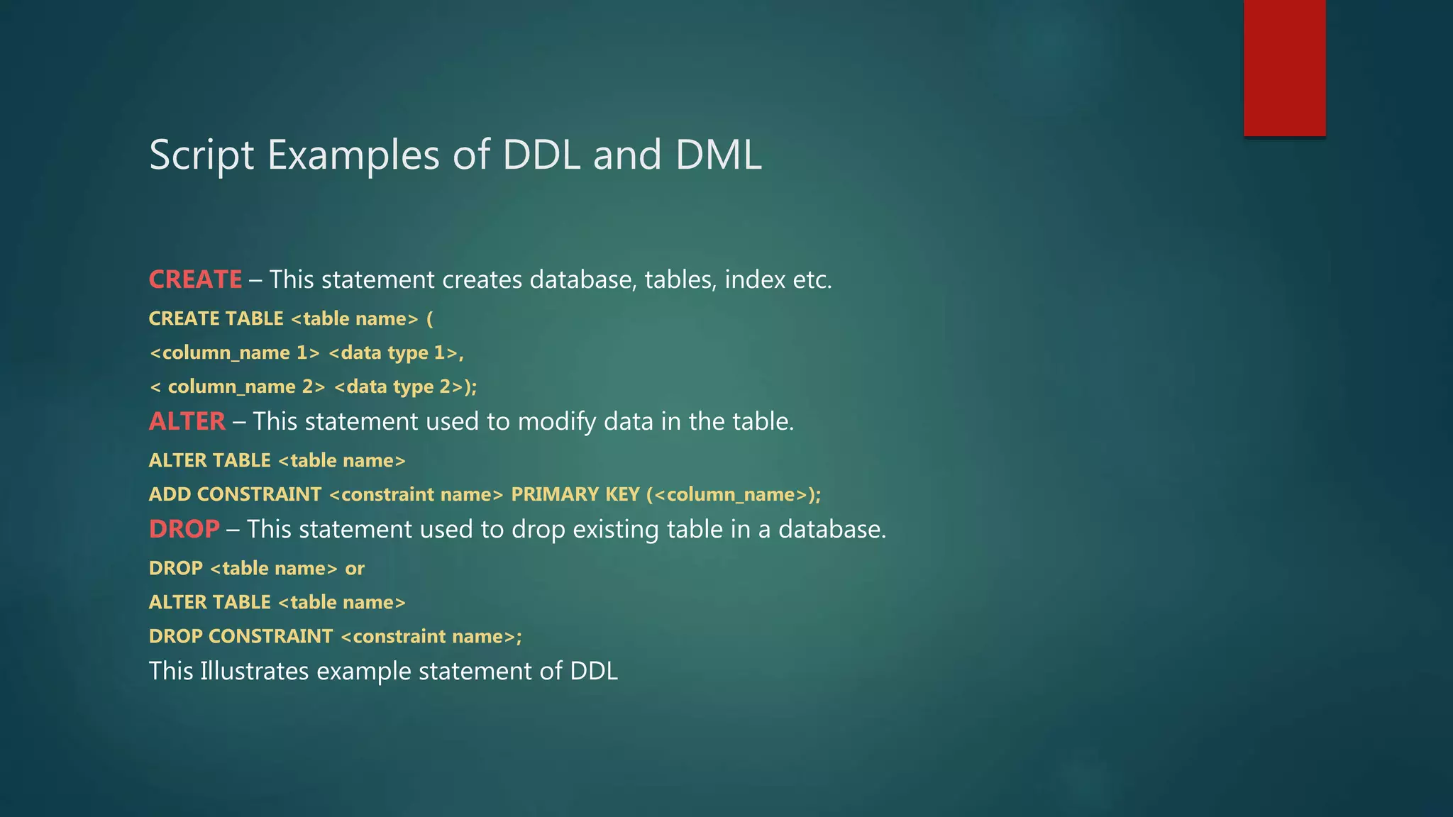 Script Examples of DDL and DML
CREATE – This statement creates database, tables, index etc.
CREATE TABLE <table name> (
<column_name 1> <data type 1>,
< column_name 2> <data type 2>);
ALTER – This statement used to modify data in the table.
ALTER TABLE <table name>
ADD CONSTRAINT <constraint name> PRIMARY KEY (<column_name>);
DROP – This statement used to drop existing table in a database.
DROP <table name> or
ALTER TABLE <table name>
DROP CONSTRAINT <constraint name>;
This Illustrates example statement of DDL
 