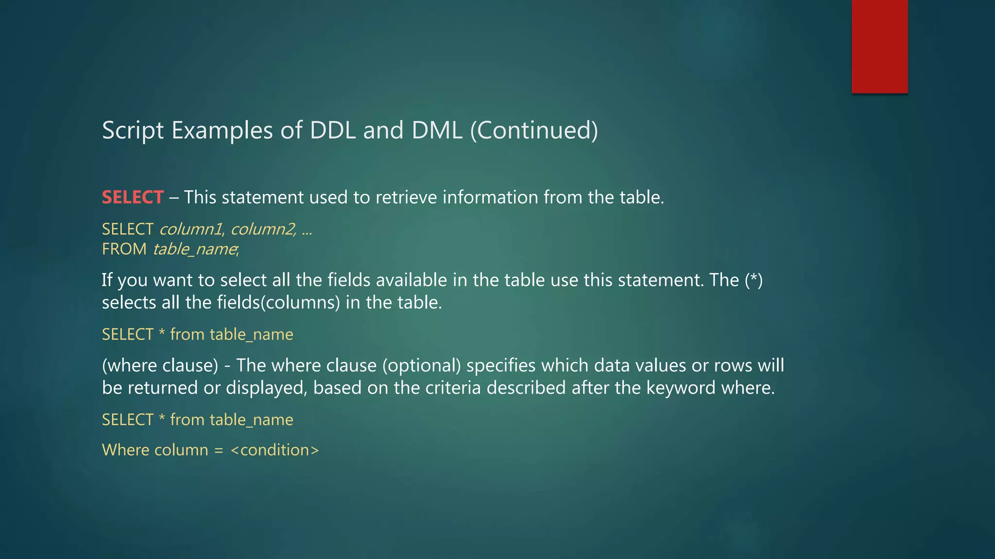 Script Examples of DDL and DML (Continued)
SELECT – This statement used to retrieve information from the table.
SELECT column1, column2, ...
FROM table_name;
If you want to select all the fields available in the table use this statement. The (*)
selects all the fields(columns) in the table.
SELECT * from table_name
(where clause) - The where clause (optional) specifies which data values or rows will
be returned or displayed, based on the criteria described after the keyword where.
SELECT * from table_name
Where column = <condition>
 