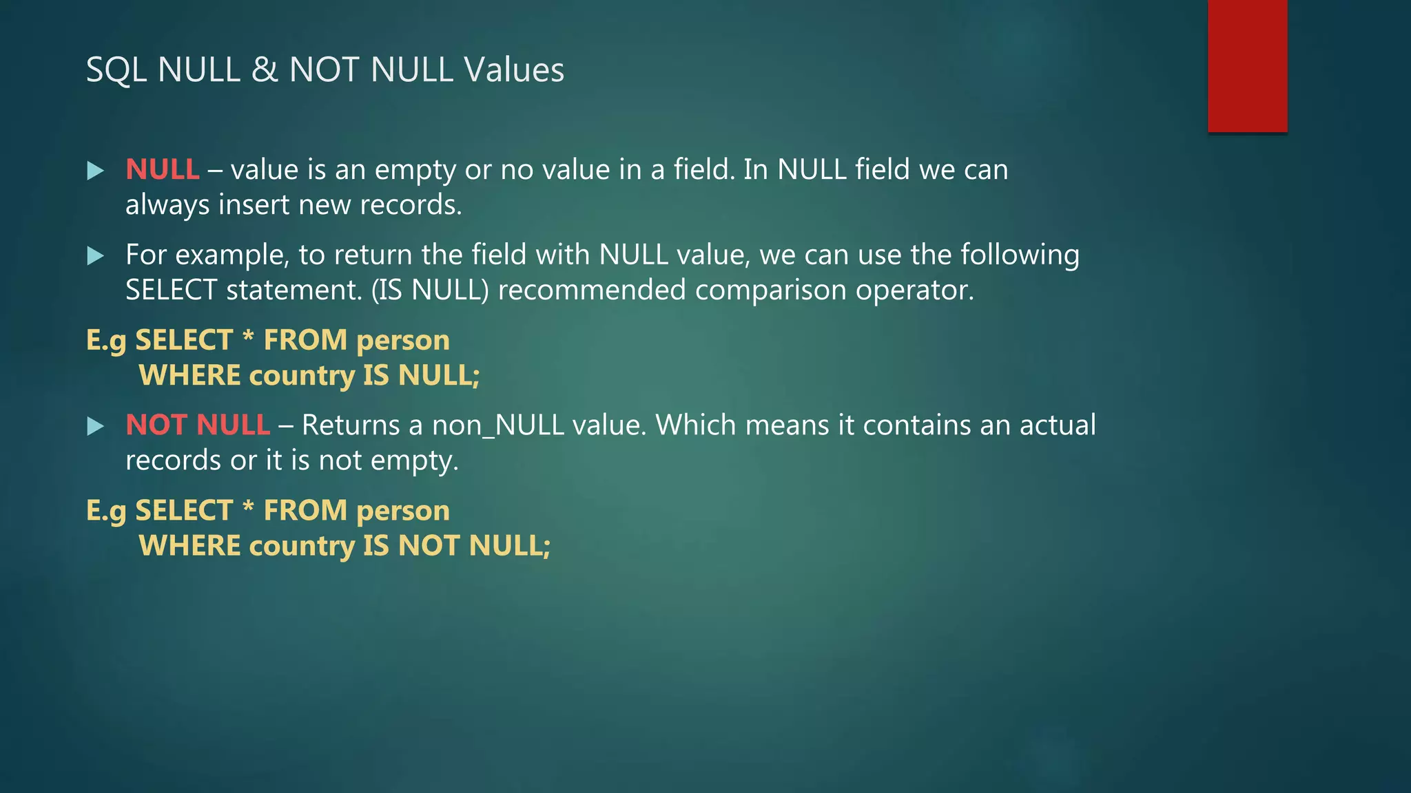SQL NULL & NOT NULL Values
 NULL – value is an empty or no value in a field. In NULL field we can
always insert new records.
 For example, to return the field with NULL value, we can use the following
SELECT statement. (IS NULL) recommended comparison operator.
E.g SELECT * FROM person
WHERE country IS NULL;
 NOT NULL – Returns a non_NULL value. Which means it contains an actual
records or it is not empty.
E.g SELECT * FROM person
WHERE country IS NOT NULL;
 