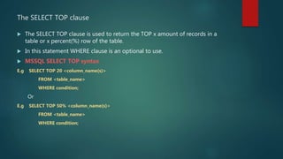 The SELECT TOP clause
 The SELECT TOP clause is used to return the TOP x amount of records in a
table or x percent(%) row of the table.
 In this statement WHERE clause is an optional to use.
 MSSQL SELECT TOP syntax
E.g SELECT TOP 20 <column_name(s)>
FROM <table_name>
WHERE condition;
Or
E.g SELECT TOP 50% <column_name(s)>
FROM <table_name>
WHERE condition;
 