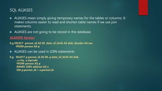 SQL ALIASES
 ALIASES mean simply giving temporary names for the tables or columns. It
makes columns easier to read and shorten table names if we use join
statements.
 ALIASES are not going to be stored in the database.
ALIASES Syntax
E.g SELECT person_id AS ID, date_of_birth AS dob, Gender AS sex
FROM person AS p
 ALIASES can be used in JOIN statements
E.g SELECT p.person_id AS ID, p.date_of_birth AS dob
, a.city, a.zipcode
FROM person AS p
INNER JOIN address AS a
ON p.person_id = a.person.id
 