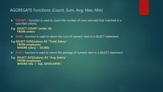 AGGREGATE Functions (Count, Sum, Avg, Max, Min)
 COUNT – function is used to count the number of rows returned that matched in a
specified criteria.
E.g SELECT COUNT (order_id)
FROM orders
 SUM – function is used to return the sum of numeric item in a SELECT statement.
E.g SELECT SUM(salary) AS “Total_Salary”
FROM employees
WHERE salary > 50,000;
 AVG – function is used to return the average of numeric item in a SELECT statement.
E.g SELECT AVG(salary) AS “Avg_Salary”
FROM employees
WHERE title = ‘SQL DEVELOPER’;
 