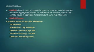 SQL HAVING Clause
 HAVING clause is used to restrict the group of returned rows because we
cannot use aggregate functions on WHERE clause. However, we can use
HAVING clause in aggregate functions(Count, Sum, Avg, Max, Min).
 HAVING Syntax
E.g SELECT person_id, age, dob, AVG(salary)
FROM person
WHERE title = ‘SQL Developer’
GROUP BY person_id, age, dob
HAVING AVG(salary) > 55,000
ORDER BY AVG(salary) DESC;
 