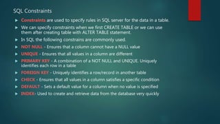 SQL Constraints
 Constraints are used to specify rules in SQL server for the data in a table.
 We can specify constraints when we first CREATE TABLE or we can use
them after creating table with ALTER TABLE statement.
 In SQL the following constrains are commonly used.
 NOT NULL - Ensures that a column cannot have a NULL value
 UNIQUE - Ensures that all values in a column are different
 PRIMARY KEY - A combination of a NOT NULL and UNIQUE. Uniquely
identifies each row in a table
 FOREIGN KEY - Uniquely identifies a row/record in another table
 CHECK - Ensures that all values in a column satisfies a specific condition
 DEFAULT - Sets a default value for a column when no value is specified
 INDEX- Used to create and retrieve data from the database very quickly
 