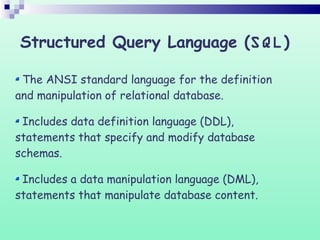 The ANSI standard language for the definition
and manipulation of relational database.
Includes data definition language (DDL),
statements that specify and modify database
schemas.
Includes a data manipulation language (DML),
statements that manipulate database content.
Structured Query Language (SQL)
 