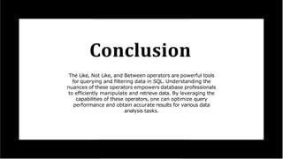 Conclusion
The Like, Not Like, and Between operators are powerful tools
for querying and filtering data in SQL. Understanding the
nuances of these operators empowers database professionals
to efficiently manipulate and retrieve data. By leveraging the
capabilities of these operators, one can optimize query
performance and obtain accurate results for various data
analysis tasks.
 