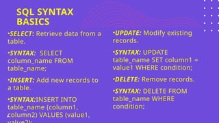 SQL SYNTAX
BASICS
6
•SELECT: Retrieve data from a
table.
•SYNTAX: SELECT
column_name FROM
table_name;
•INSERT: Add new records to
a table.
•SYNTAX:INSERT INTO
table_name (column1,
column2) VALUES (value1,
•UPDATE: Modify existing
records.
•SYNTAX: UPDATE
table_name SET column1 =
value1 WHERE condition;
•DELETE: Remove records.
•SYNTAX: DELETE FROM
table_name WHERE
condition;
 