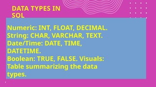 DATA TYPES IN
SQL
7
Numeric: INT, FLOAT, DECIMAL.
String: CHAR, VARCHAR, TEXT.
Date/Time: DATE, TIME,
DATETIME.
Boolean: TRUE, FALSE. Visuals:
Table summarizing the data
types.
 