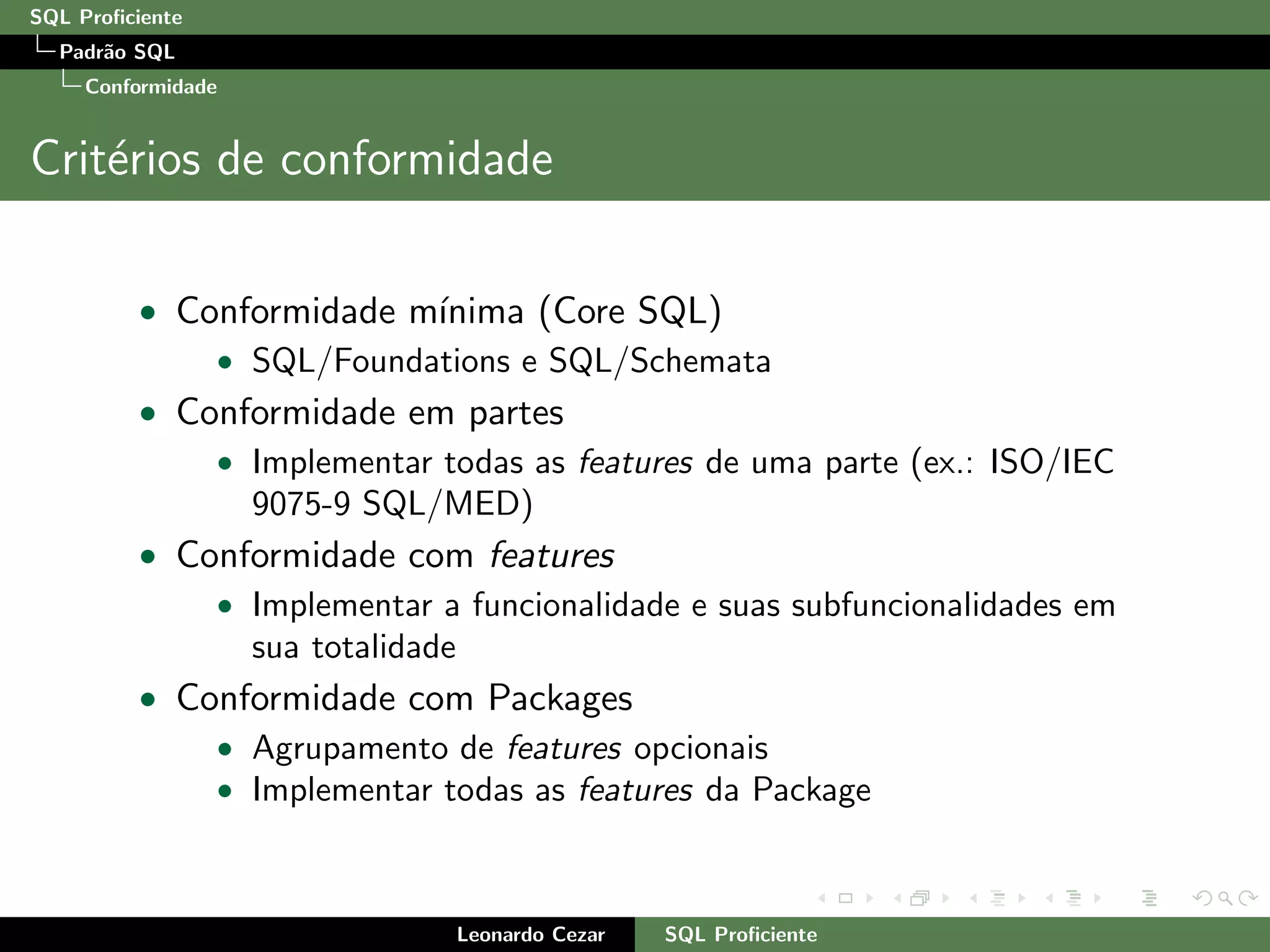 SQL Proﬁciente
Padr˜ao SQL
Conformidade
Crit´erios de conformidade
• Conformidade m´ınima (Core SQL)
• SQL/Foundations e SQL/Schemata
• Conformidade em partes
• Implementar todas as features de uma parte (ex.: ISO/IEC
9075-9 SQL/MED)
• Conformidade com features
• Implementar a funcionalidade e suas subfuncionalidades em
sua totalidade
• Conformidade com Packages
• Agrupamento de features opcionais
• Implementar todas as features da Package
Leonardo Cezar SQL Proﬁciente
 