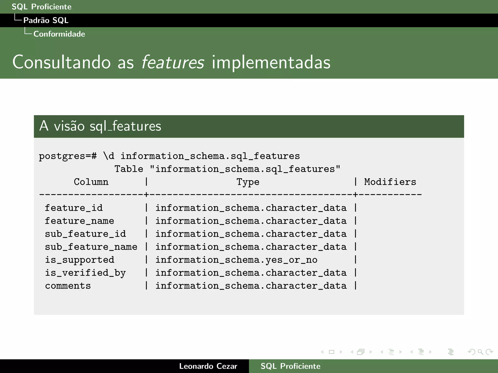 SQL Proﬁciente
Padr˜ao SQL
Conformidade
Consultando as features implementadas
A vis˜ao sql features
postgres=# d information_schema.sql_features
Table "information_schema.sql_features"
Column | Type | Modifiers
------------------+-----------------------------------+-----------
feature_id | information_schema.character_data |
feature_name | information_schema.character_data |
sub_feature_id | information_schema.character_data |
sub_feature_name | information_schema.character_data |
is_supported | information_schema.yes_or_no |
is_verified_by | information_schema.character_data |
comments | information_schema.character_data |
Leonardo Cezar SQL Proﬁciente
 