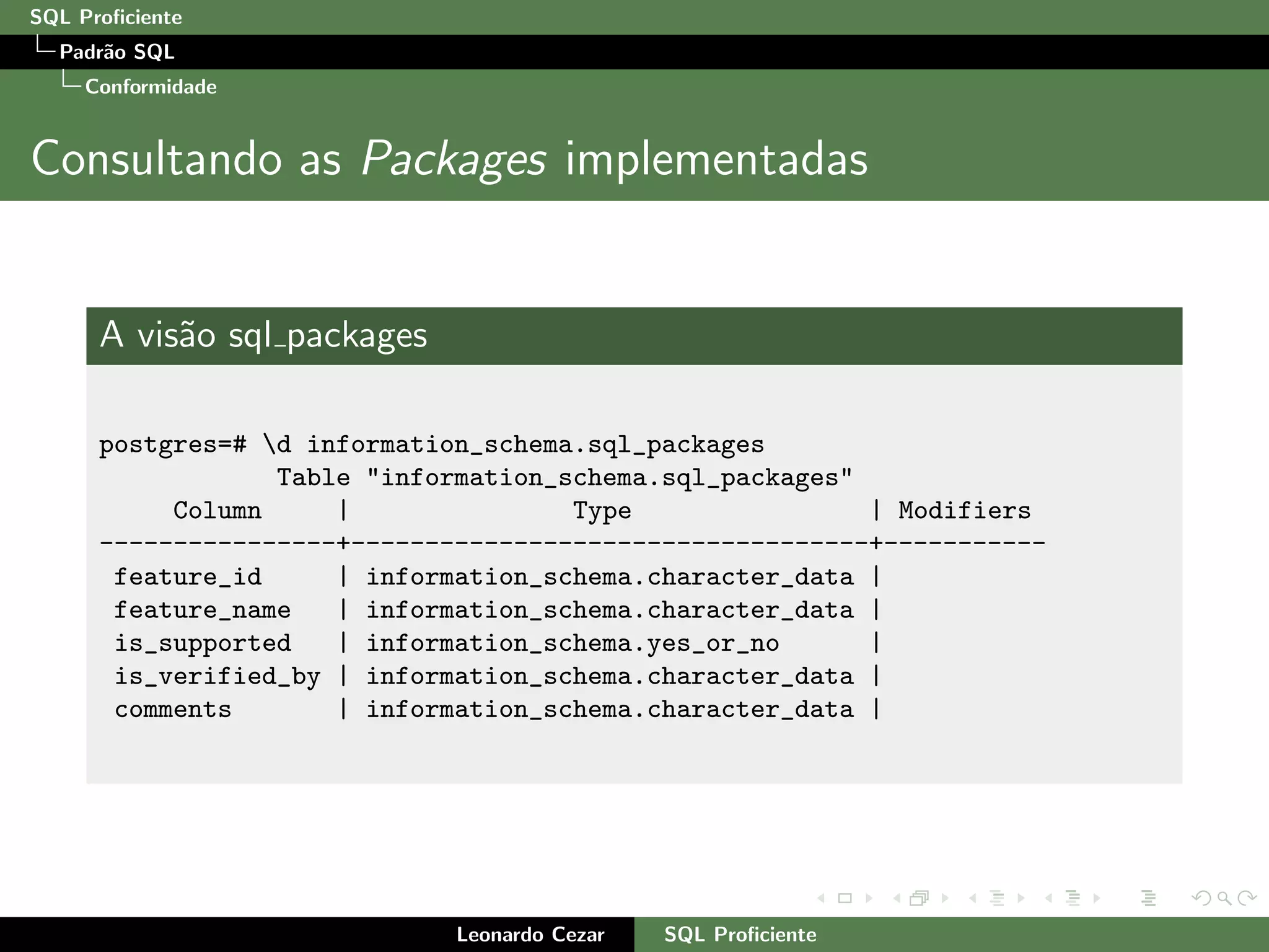 SQL Proﬁciente
Padr˜ao SQL
Conformidade
Consultando as Packages implementadas
A vis˜ao sql packages
postgres=# d information_schema.sql_packages
Table "information_schema.sql_packages"
Column | Type | Modifiers
----------------+-----------------------------------+-----------
feature_id | information_schema.character_data |
feature_name | information_schema.character_data |
is_supported | information_schema.yes_or_no |
is_verified_by | information_schema.character_data |
comments | information_schema.character_data |
Leonardo Cezar SQL Proﬁciente
 