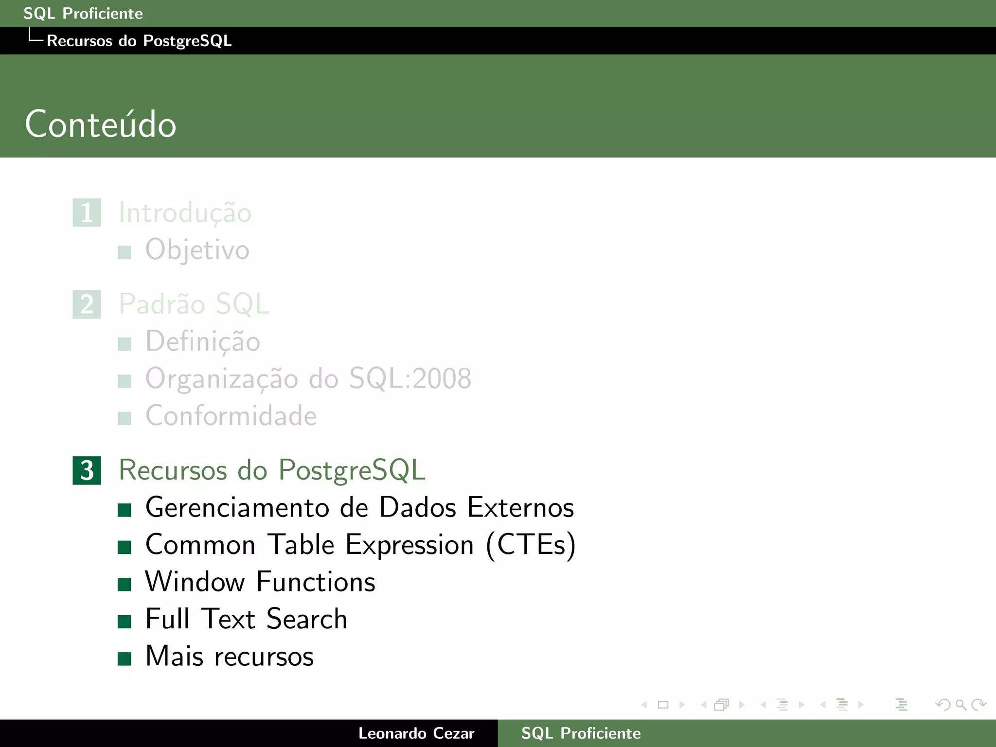 SQL Proﬁciente
Recursos do PostgreSQL
Conte´udo
1 Introdu¸c˜ao
Objetivo
2 Padr˜ao SQL
Deﬁni¸c˜ao
Organiza¸c˜ao do SQL:2008
Conformidade
3 Recursos do PostgreSQL
Gerenciamento de Dados Externos
Common Table Expression (CTEs)
Window Functions
Full Text Search
Mais recursos
Leonardo Cezar SQL Proﬁciente
 