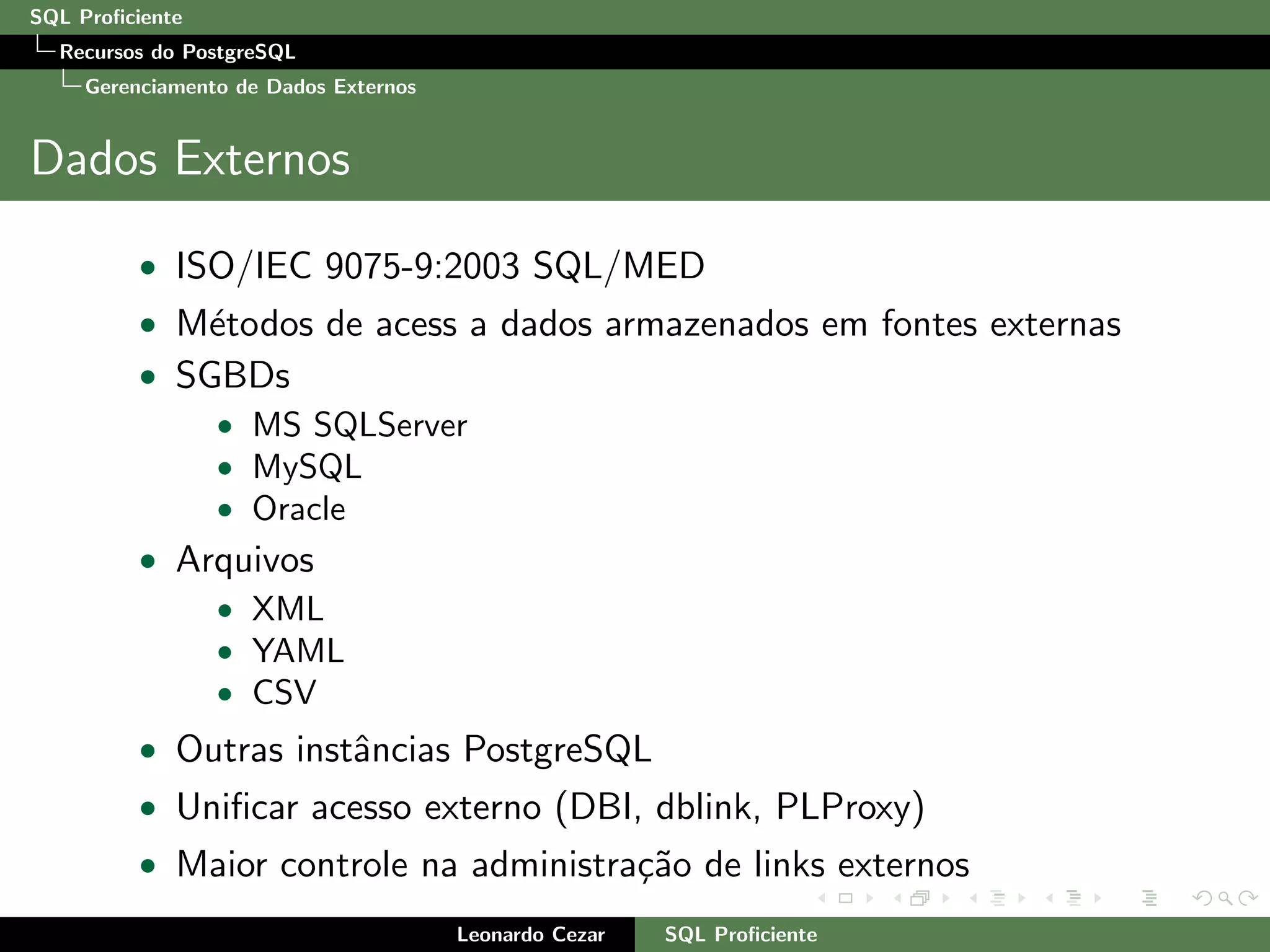 SQL Proﬁciente
Recursos do PostgreSQL
Gerenciamento de Dados Externos
Dados Externos
• ISO/IEC 9075-9:2003 SQL/MED
• M´etodos de acess a dados armazenados em fontes externas
• SGBDs
• MS SQLServer
• MySQL
• Oracle
• Arquivos
• XML
• YAML
• CSV
• Outras instˆancias PostgreSQL
• Uniﬁcar acesso externo (DBI, dblink, PLProxy)
• Maior controle na administra¸c˜ao de links externos
Leonardo Cezar SQL Proﬁciente
 