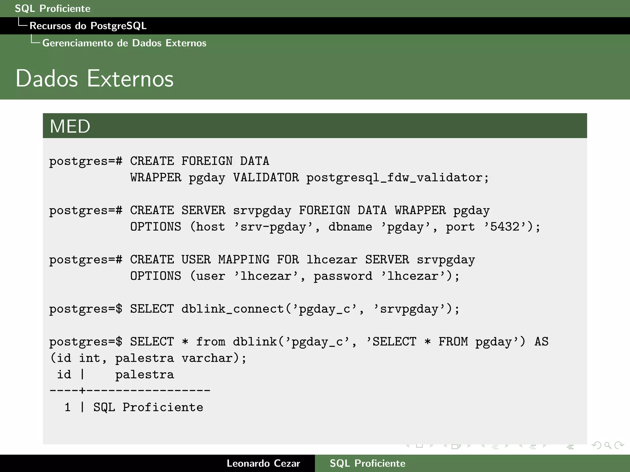 SQL Proﬁciente
Recursos do PostgreSQL
Gerenciamento de Dados Externos
Dados Externos
MED
postgres=# CREATE FOREIGN DATA
WRAPPER pgday VALIDATOR postgresql_fdw_validator;
postgres=# CREATE SERVER srvpgday FOREIGN DATA WRAPPER pgday
OPTIONS (host ’srv-pgday’, dbname ’pgday’, port ’5432’);
postgres=# CREATE USER MAPPING FOR lhcezar SERVER srvpgday
OPTIONS (user ’lhcezar’, password ’lhcezar’);
postgres=$ SELECT dblink_connect(’pgday_c’, ’srvpgday’);
postgres=$ SELECT * from dblink(’pgday_c’, ’SELECT * FROM pgday’) AS
(id int, palestra varchar);
id | palestra
----+-----------------
1 | SQL Proficiente
Leonardo Cezar SQL Proﬁciente
 