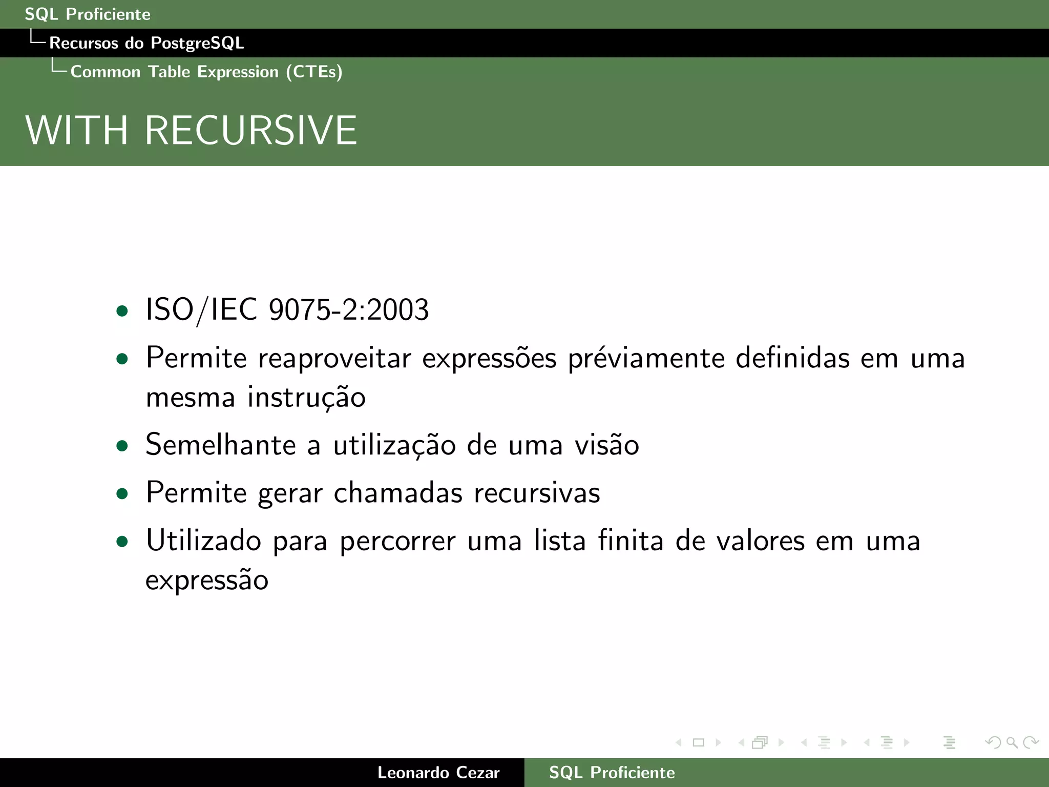 SQL Proﬁciente
Recursos do PostgreSQL
Common Table Expression (CTEs)
WITH RECURSIVE
• ISO/IEC 9075-2:2003
• Permite reaproveitar express˜oes pr´eviamente deﬁnidas em uma
mesma instru¸c˜ao
• Semelhante a utiliza¸c˜ao de uma vis˜ao
• Permite gerar chamadas recursivas
• Utilizado para percorrer uma lista ﬁnita de valores em uma
express˜ao
Leonardo Cezar SQL Proﬁciente
 