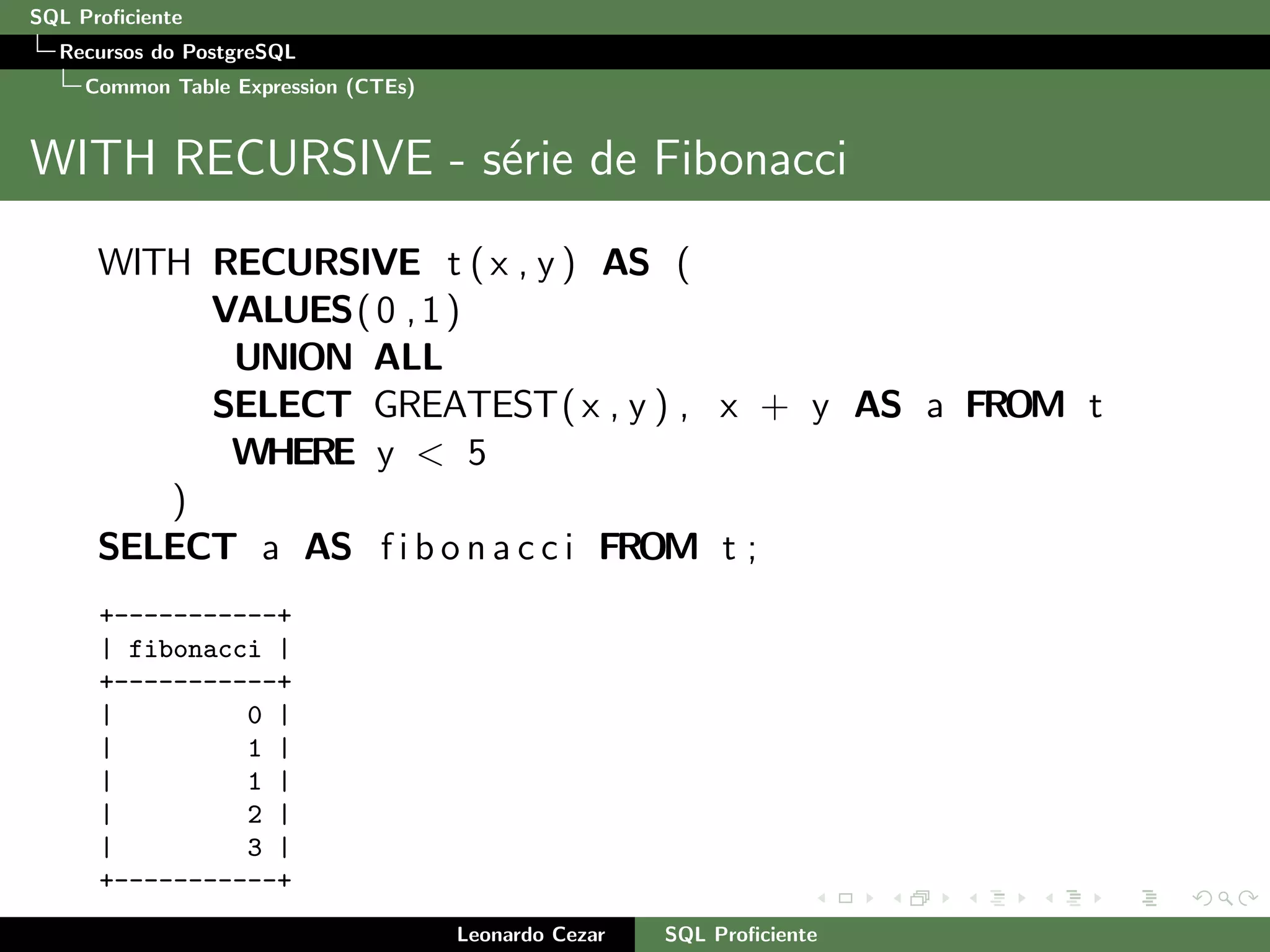 SQL Proﬁciente
Recursos do PostgreSQL
Common Table Expression (CTEs)
WITH RECURSIVE - s´erie de Fibonacci
WITH RECURSIVE t ( x , y ) AS (
VALUES(0 ,1)
UNION ALL
SELECT GREATEST( x , y ) , x + y AS a FROM t
WHERE y < 5
)
SELECT a AS f i b o n a c c i FROM t ;
+-----------+
| fibonacci |
+-----------+
| 0 |
| 1 |
| 1 |
| 2 |
| 3 |
+-----------+
Leonardo Cezar SQL Proﬁciente
 
