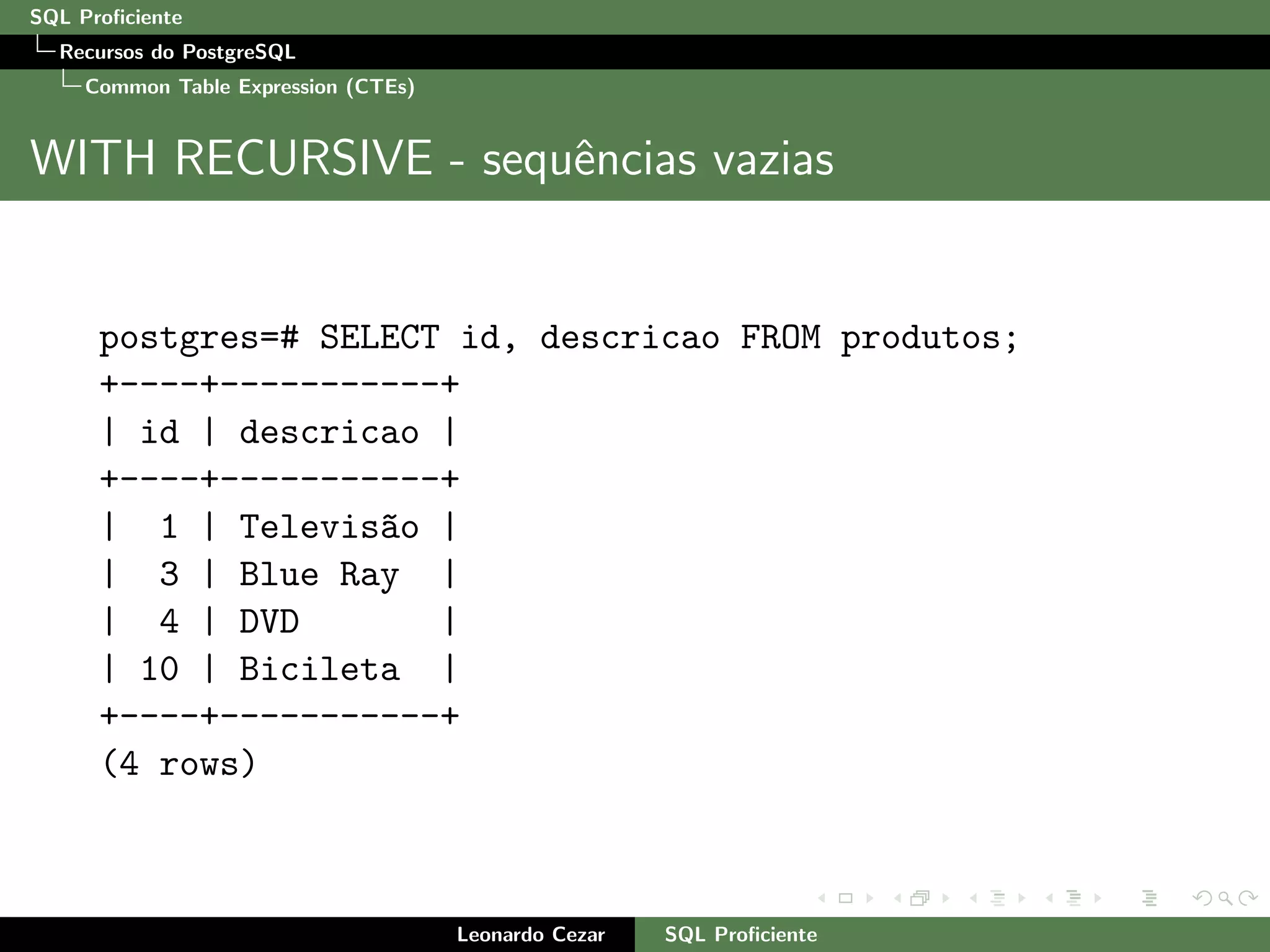 SQL Proﬁciente
Recursos do PostgreSQL
Common Table Expression (CTEs)
WITH RECURSIVE - sequˆencias vazias
postgres=# SELECT id, descricao FROM produtos;
+----+-----------+
| id | descricao |
+----+-----------+
| 1 | Televis~ao |
| 3 | Blue Ray |
| 4 | DVD |
| 10 | Bicileta |
+----+-----------+
(4 rows)
Leonardo Cezar SQL Proﬁciente
 