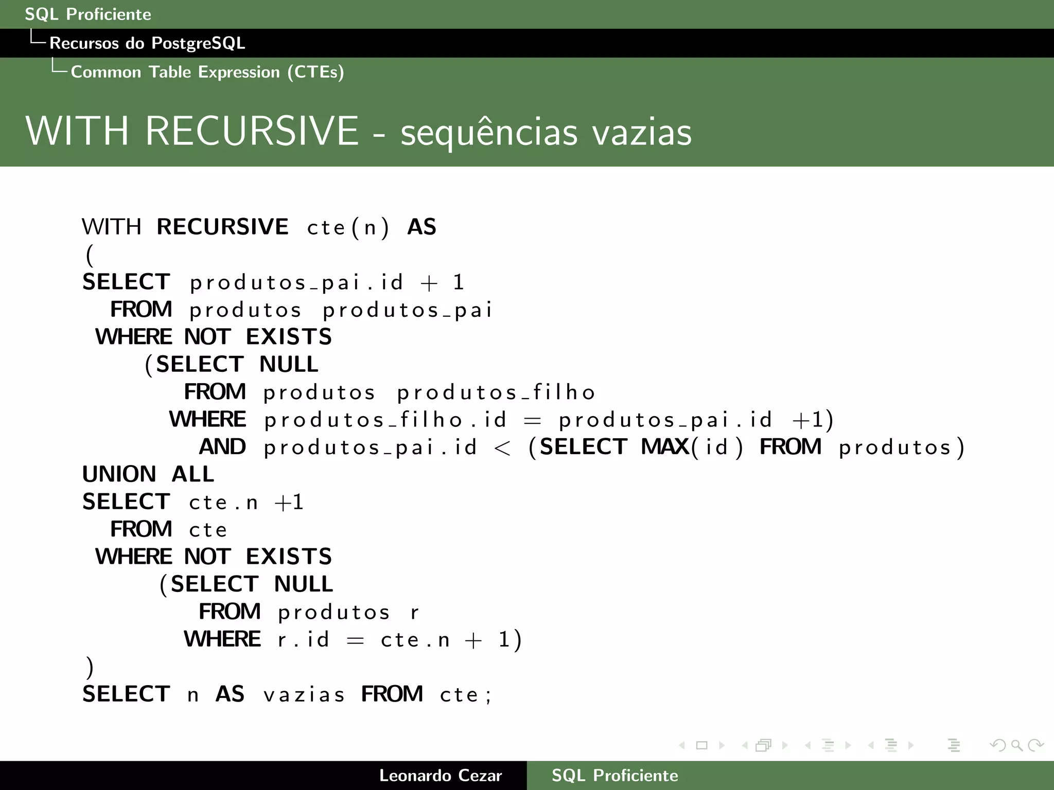 SQL Proﬁciente
Recursos do PostgreSQL
Common Table Expression (CTEs)
WITH RECURSIVE - sequˆencias vazias
WITH RECURSIVE cte ( n ) AS
(
SELECT p r o d u t o s p a i . i d + 1
FROM produtos p r o d u t o s p a i
WHERE NOT EXISTS
(SELECT NULL
FROM produtos p r o d u t o s f i l h o
WHERE p r o d u t o s f i l h o . i d = p r o d u t o s p a i . i d +1)
AND p r o d u t o s p a i . i d < (SELECT MAX( i d ) FROM produtos )
UNION ALL
SELECT cte . n +1
FROM cte
WHERE NOT EXISTS
(SELECT NULL
FROM produtos r
WHERE r . i d = cte . n + 1)
)
SELECT n AS v a z i a s FROM cte ;
Leonardo Cezar SQL Proﬁciente
 