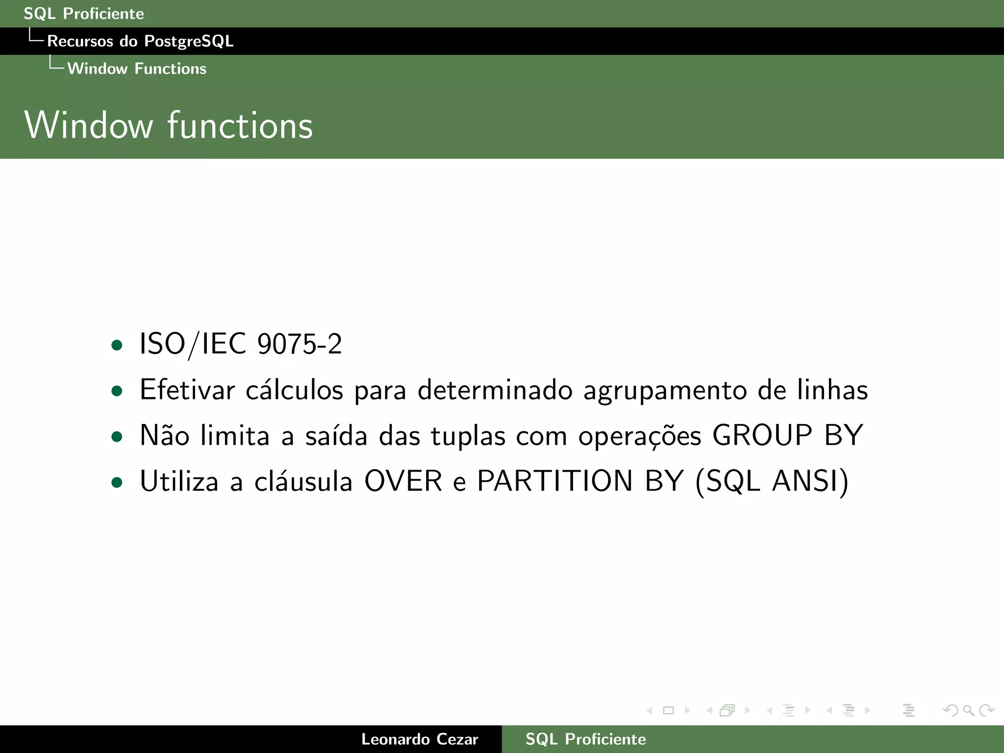 SQL Proﬁciente
Recursos do PostgreSQL
Window Functions
Window functions
• ISO/IEC 9075-2
• Efetivar c´alculos para determinado agrupamento de linhas
• N˜ao limita a sa´ıda das tuplas com opera¸c˜oes GROUP BY
• Utiliza a cl´ausula OVER e PARTITION BY (SQL ANSI)
Leonardo Cezar SQL Proﬁciente
 