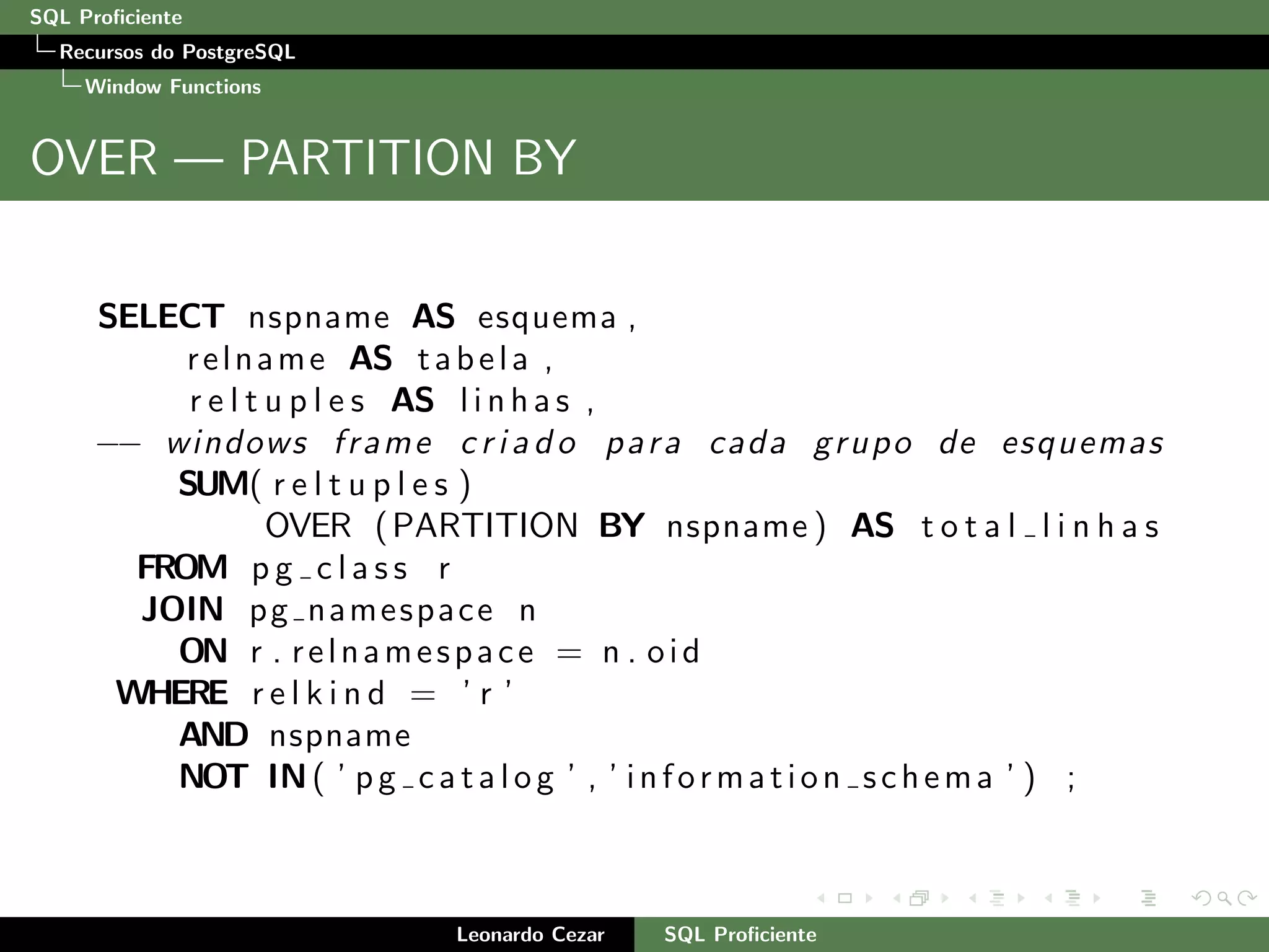 SQL Proﬁciente
Recursos do PostgreSQL
Window Functions
OVER — PARTITION BY
SELECT nspname AS esquema ,
relname AS tabela ,
r e l t u p l e s AS l i n h a s ,
−− windows frame c r i a d o para cada grupo de esquemas
SUM( r e l t u p l e s )
OVER (PARTITION BY nspname ) AS t o t a l l i n h a s
FROM p g c l a s s r
JOIN pg namespace n
ON r . relnamespace = n . oid
WHERE r e l k i n d = ’ r ’
AND nspname
NOT IN( ’ pg catalog ’ , ’ information schema ’ ) ;
Leonardo Cezar SQL Proﬁciente
 