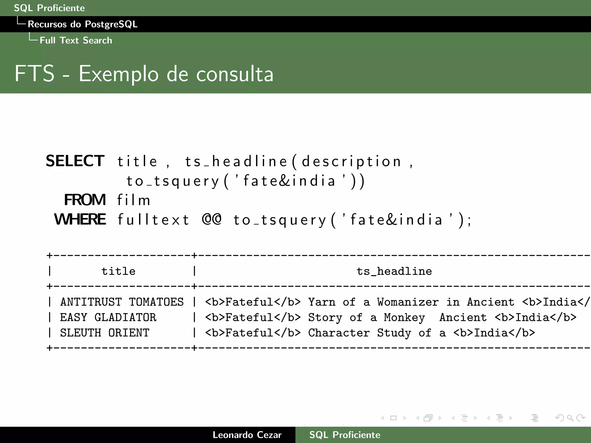 SQL Proﬁciente
Recursos do PostgreSQL
Full Text Search
FTS - Exemplo de consulta
SELECT t i t l e , t s h e a d l i n e ( d e s c r i p t i o n ,
t o t s q u e r y ( ’ f a t e&i n d i a ’ ))
FROM f i l m
WHERE f u l l t e x t @@ t o t s q u e r y ( ’ f a t e&i n d i a ’ ) ;
+--------------------+---------------------------------------------------------
| title | ts_headline
+--------------------+---------------------------------------------------------
| ANTITRUST TOMATOES | <b>Fateful</b> Yarn of a Womanizer in Ancient <b>India</
| EASY GLADIATOR | <b>Fateful</b> Story of a Monkey Ancient <b>India</b>
| SLEUTH ORIENT | <b>Fateful</b> Character Study of a <b>India</b>
+--------------------+---------------------------------------------------------
Leonardo Cezar SQL Proﬁciente
 