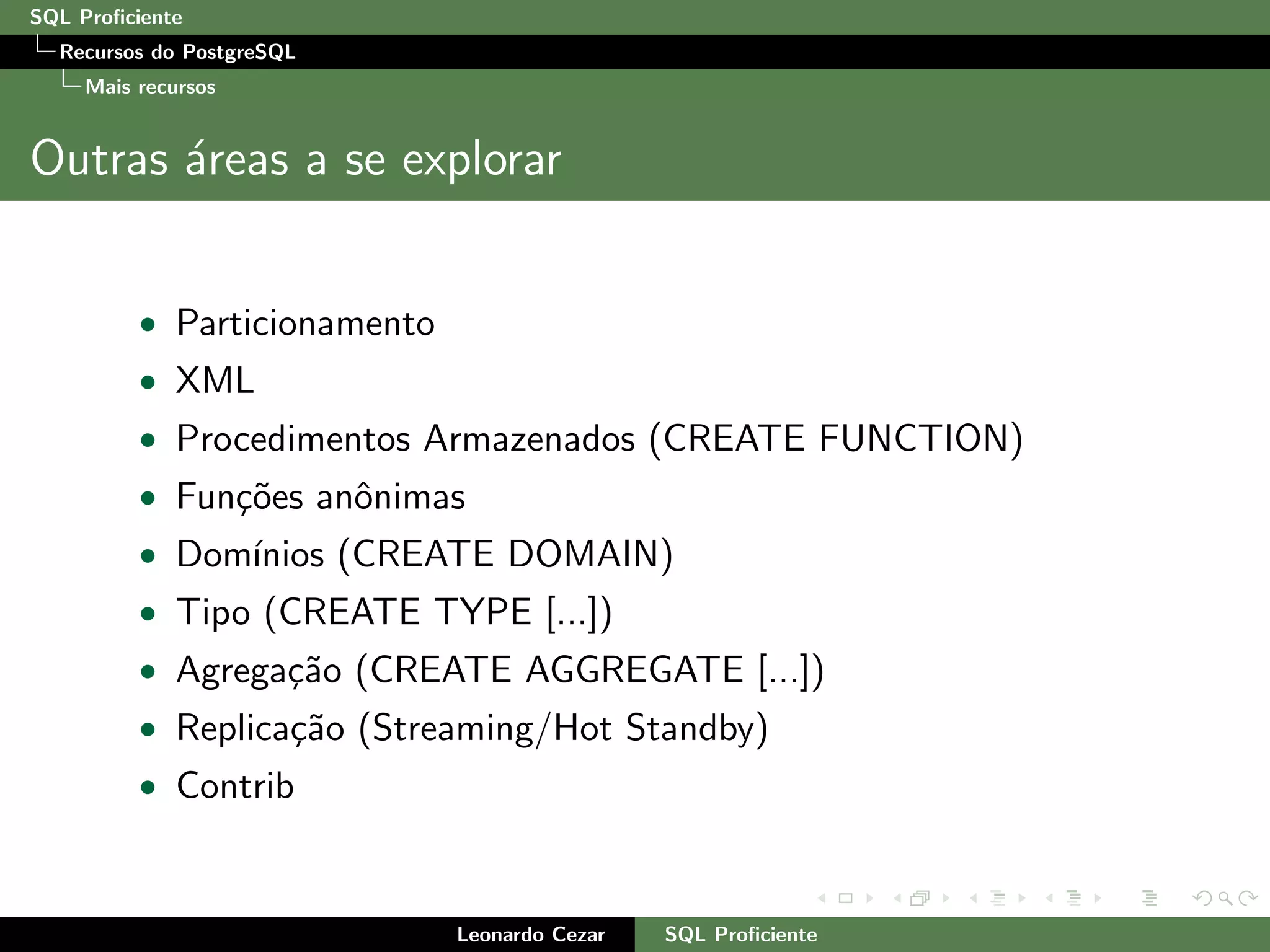 SQL Proﬁciente
Recursos do PostgreSQL
Mais recursos
Outras ´areas a se explorar
• Particionamento
• XML
• Procedimentos Armazenados (CREATE FUNCTION)
• Fun¸c˜oes anˆonimas
• Dom´ınios (CREATE DOMAIN)
• Tipo (CREATE TYPE [...])
• Agrega¸c˜ao (CREATE AGGREGATE [...])
• Replica¸c˜ao (Streaming/Hot Standby)
• Contrib
Leonardo Cezar SQL Proﬁciente
 