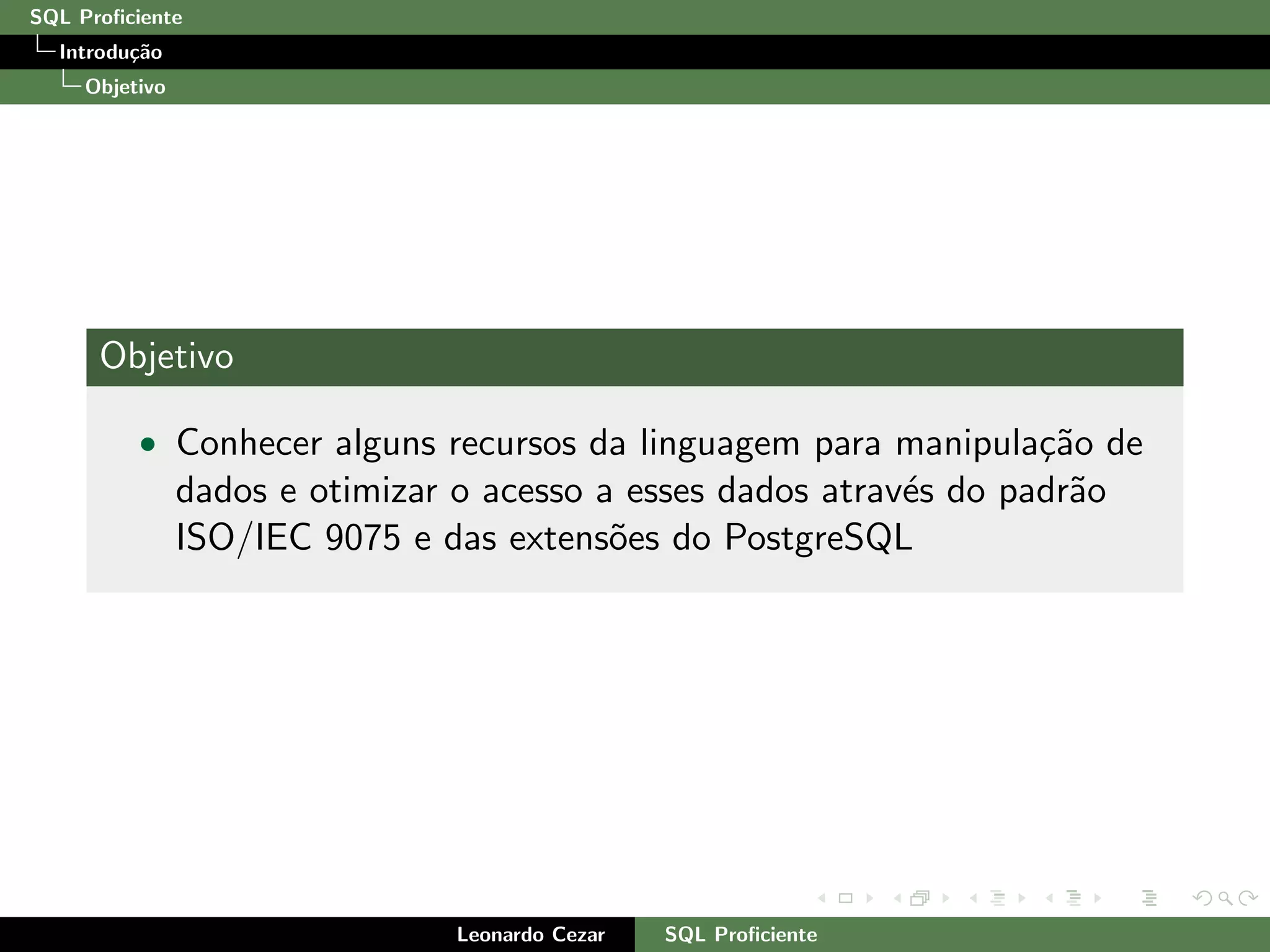 SQL Proﬁciente
Introdu¸c˜ao
Objetivo
Objetivo
• Conhecer alguns recursos da linguagem para manipula¸c˜ao de
dados e otimizar o acesso a esses dados atrav´es do padr˜ao
ISO/IEC 9075 e das extens˜oes do PostgreSQL
Leonardo Cezar SQL Proﬁciente
 