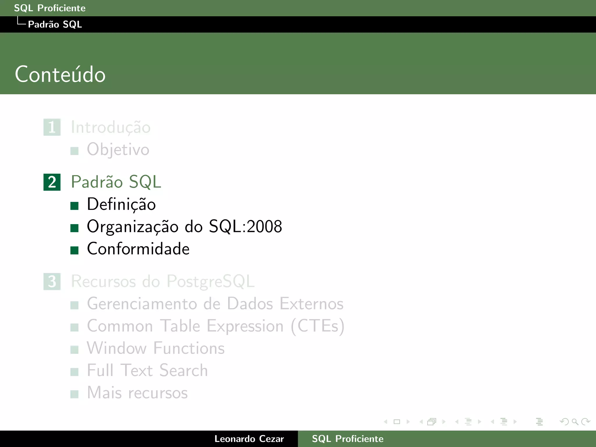 SQL Proﬁciente
Padr˜ao SQL
Conte´udo
1 Introdu¸c˜ao
Objetivo
2 Padr˜ao SQL
Deﬁni¸c˜ao
Organiza¸c˜ao do SQL:2008
Conformidade
3 Recursos do PostgreSQL
Gerenciamento de Dados Externos
Common Table Expression (CTEs)
Window Functions
Full Text Search
Mais recursos
Leonardo Cezar SQL Proﬁciente
 