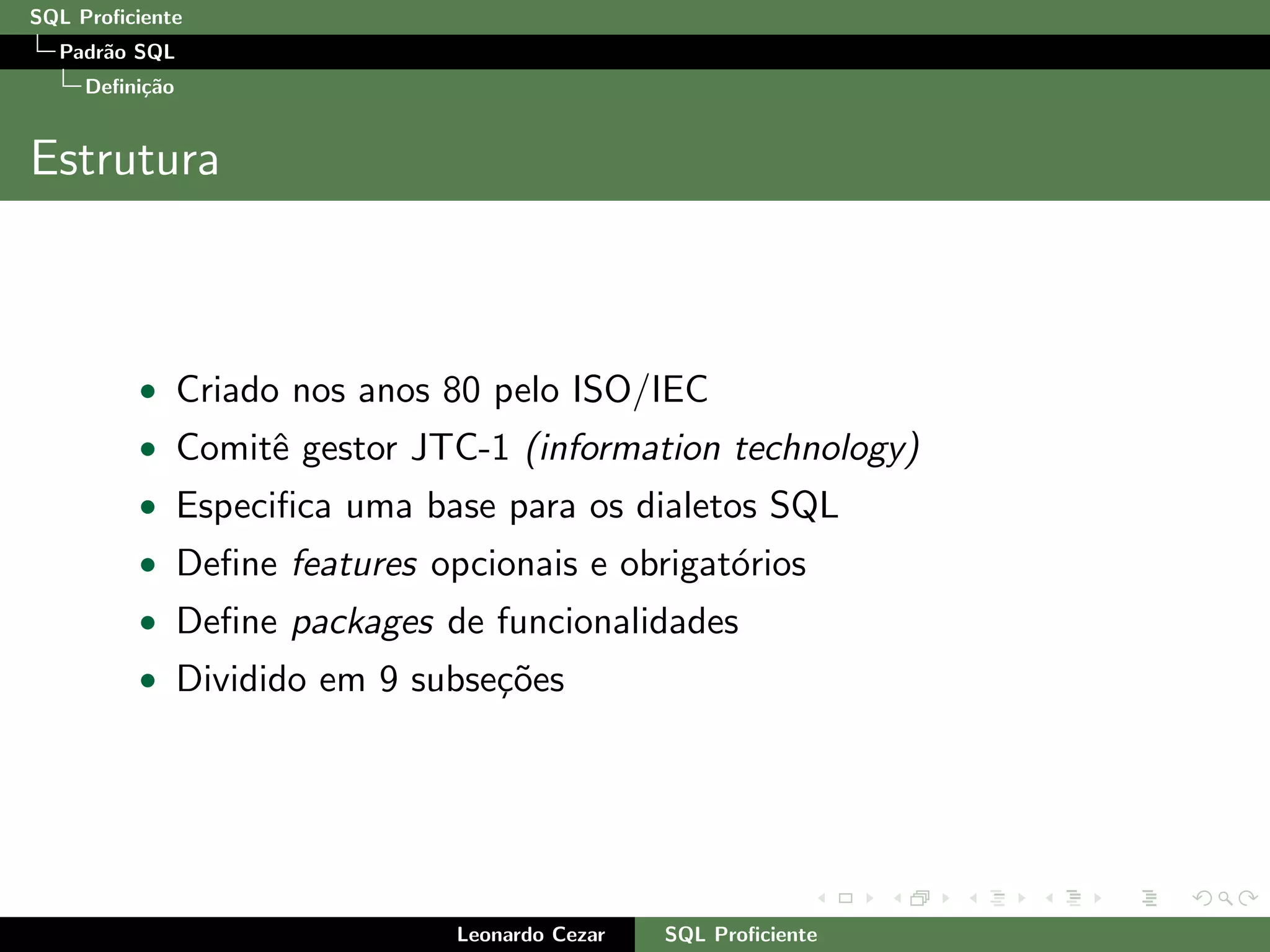 SQL Proﬁciente
Padr˜ao SQL
Deﬁni¸c˜ao
Estrutura
• Criado nos anos 80 pelo ISO/IEC
• Comitˆe gestor JTC-1 (information technology)
• Especiﬁca uma base para os dialetos SQL
• Deﬁne features opcionais e obrigat´orios
• Deﬁne packages de funcionalidades
• Dividido em 9 subse¸c˜oes
Leonardo Cezar SQL Proﬁciente
 